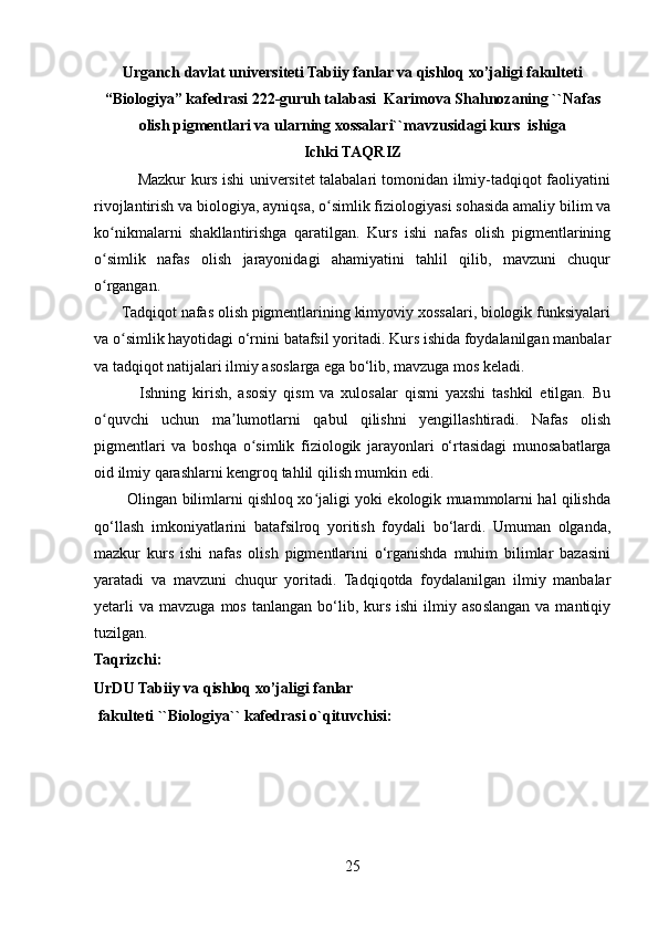 Urganch davlat universiteti Tabiiy fanlar va qishloq xo’jaligi fakulteti
“Biologiya” kafedrasi 222-guruh talabasi   Karimova Shahnozaning ``Nafas
olish pigmentlari va ularning xossalari`` mavzusidagi kurs  ishiga
Ichki TAQRIZ
                 Mazkur kurs ishi universitet talabalari tomonidan ilmiy-tadqiqot faoliyatini
rivojlantirish va biologiya, ayniqsa, o simlik fiziologiyasi sohasida amaliy bilim vaʻ
ko nikmalarni   shakllantirishga   qaratilgan.   Kurs   ishi   nafas   olish   pigmentlarining	
ʻ
o simlik   nafas   olish   jarayonidagi   ahamiyatini   tahlil   qilib,   mavzuni   chuqur
ʻ
o rgangan.
ʻ
       Tadqiqot nafas olish pigmentlarining kimyoviy xossalari, biologik funksiyalari
va o simlik hayotidagi o‘rnini batafsil yoritadi. Kurs ishida foydalanilgan manbalar	
ʻ
va tadqiqot natijalari ilmiy asoslarga ega bo‘lib, mavzuga mos keladi.
              Ishning   kirish,   asosiy   qism   va   xulosalar   qismi   yaxshi   tashkil   etilgan.   Bu
o quvchi   uchun   ma lumotlarni   qabul   qilishni   yengillashtiradi.   Nafas   olish	
ʻ ʼ
pigmentlari   va   boshqa   o simlik   fiziologik   jarayonlari   o‘rtasidagi   munosabatlarga	
ʻ
oid ilmiy qarashlarni kengroq tahlil qilish mumkin edi. 
             Olingan bilimlarni qishloq xo jaligi yoki ekologik muammolarni hal qilishda	
ʻ
qo‘llash   imkoniyatlarini   batafsilroq   yoritish   foydali   bo‘lardi.   Umuman   olganda,
mazkur   kurs   ishi   nafas   olish   pigmentlarini   o‘rganishda   muhim   bilimlar   bazasini
yaratadi   va   mavzuni   chuqur   yoritadi.   Tadqiqotda   foydalanilgan   ilmiy   manbalar
yetarli  va   mavzuga  mos  tanlangan   bo‘lib,  kurs  ishi   ilmiy  asoslangan   va  mantiqiy
tuzilgan.
Taqrizchi:
UrDU  Tabiiy va qishloq xo’jaligi fanlar 
 fakulteti ``Biologiya`` kafedrasi o`qituvchisi:
25 