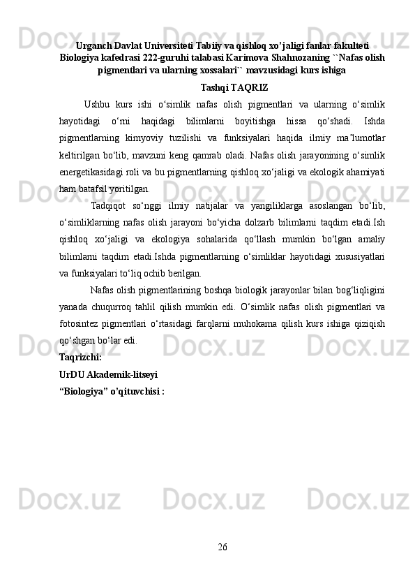 Urganch Davlat Universiteti  Tabiiy va qishloq xo’jaligi fanlar fakulteti
Biologiya kafedrasi 222-guruhi talabasi Karimova Shahnozaning ``Nafas olish
pigmentlari va ularning xossalari`` mavzusidagi kurs ishiga
Tashqi TAQRIZ
Ushbu   kurs   ishi   o simlik   nafas   olish   pigmentlari   va   ularning   o‘simlikʻ
hayotidagi   o‘rni   haqidagi   bilimlarni   boyitishga   hissa   qo‘shadi.   Ishda
pigmentlarning   kimyoviy   tuzilishi   va   funksiyalari   haqida   ilmiy   ma lumotlar	
ʼ
keltirilgan   bo‘lib,   mavzuni   keng   qamrab   oladi.   Nafas   olish   jarayonining   o‘simlik
energetikasidagi roli va bu pigmentlarning qishloq xo‘jaligi va ekologik ahamiyati
ham batafsil yoritilgan.
  Tadqiqot   so‘nggi   ilmiy   natijalar   va   yangiliklarga   asoslangan   bo‘lib,
o‘simliklarning   nafas   olish   jarayoni   bo‘yicha   dolzarb   bilimlarni   taqdim   etadi.Ish
qishloq   xo‘jaligi   va   ekologiya   sohalarida   qo‘llash   mumkin   bo‘lgan   amaliy
bilimlarni   taqdim   etadi.Ishda   pigmentlarning   o‘simliklar   hayotidagi   xususiyatlari
va funksiyalari to‘liq ochib berilgan.
                   Nafas olish pigmentlarining boshqa biologik jarayonlar bilan bog‘liqligini
yanada   chuqurroq   tahlil   qilish   mumkin   edi.   O‘simlik   nafas   olish   pigmentlari   va
fotosintez   pigmentlari   o‘rtasidagi   farqlarni   muhokama   qilish   kurs   ishiga   qiziqish
qo‘shgan bo‘lar edi.
Taqrizchi:                                                                    
UrDU Akademik-litseyi
“Biologiya” o’qituvchisi :
26