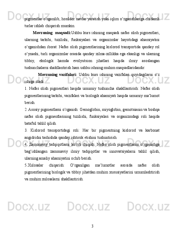 pigmentlar o‘rganilib, hosildor navlar yaratish yoki iqlim o‘zgarishlariga chidamli
turlar ishlab chiqarish mumkin.  
            Mavzuning   maqsadi : Ushbu kurs ishining maqsadi  nafas olish pigmentlari,
ularning   tarkibi,   tuzilishi,   funksiyalari   va   organizmlar   hayotidagi   ahamiyatini
o‘rganishdan   iborat.   Nafas   olish   pigmentlarining   kislorod   transportida  qanday   rol
o‘ynashi, turli organizmlar orasida qanday xilma-xillikka ega ekanligi va ularning
tibbiy,   ekologik   hamda   evolyutsion   jihatlari   haqida   ilmiy   asoslangan
tushunchalarni shakllantirish ham ushbu ishning muhim maqsadlaridandir.
                Mavzuning   vazifalari:   Ushbu   kurs   ishining   vazifalari   quyidagilarni   o‘z
ichiga oladi:
1.   Nafas   olish   pigmentlari   haqida   umumiy   tushuncha   shakllantirish:   Nafas   olish
pigmentlarining tarkibi, vazifalari va biologik ahamiyati haqida umumiy ma’lumot
berish.
2. Asosiy pigmentlarni o‘rganish: Gemoglobin, miyoglobin, gemotsianin va boshqa
nafas   olish   pigmentlarining   tuzilishi,   funksiyalari   va   organizmdagi   roli   haqida
batafsil tahlil qilish.
3.   Kislorod   transportidagi   roli:   Har   bir   pigmentning   kislorod   va   karbonat
angidridni tashishda qanday ishtirok etishini tushuntirish.
4.   Zamonaviy   tadqiqotlarni   ko‘rib   chiqish:   Nafas   olish   pigmentlarini   o‘rganishga
bag‘ishlangan   zamonaviy   ilmiy   tadqiqotlar   va   innovatsiyalarni   tahlil   qilish,
ularning amaliy ahamiyatini ochib berish.
5.Xulosalar   chiqarish:   O‘rganilgan   ma’lumotlar   asosida   nafas   olish
pigmentlarining biologik va tibbiy jihatdan muhim xususiyatlarini umumlashtirish
va muhim xulosalarni shakllantirish.
3 