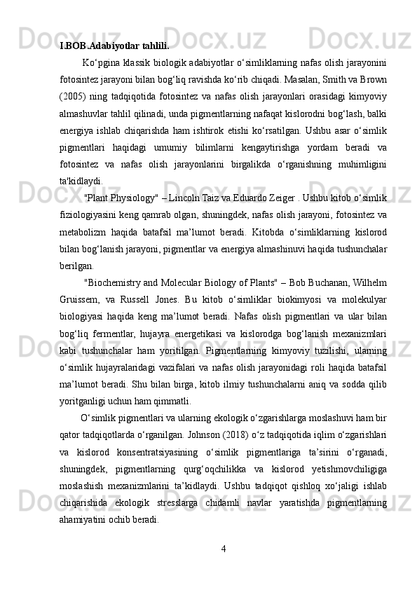 I.BOB.Adabiyotlar tahlili.
             Ko‘pgina klassik biologik adabiyotlar o‘simliklarning nafas olish jarayonini
fotosintez jarayoni bilan bog‘liq ravishda ko‘rib chiqadi. Masalan, Smith va Brown
(2005)   ning   tadqiqotida   fotosintez   va   nafas   olish   jarayonlari   orasidagi   kimyoviy
almashuvlar tahlil qilinadi, unda pigmentlarning nafaqat kislorodni bog‘lash, balki
energiya   ishlab   chiqarishda   ham   ishtirok   etishi   ko‘rsatilgan.   Ushbu   asar   o‘simlik
pigmentlari   haqidagi   umumiy   bilimlarni   kengaytirishga   yordam   beradi   va
fotosintez   va   nafas   olish   jarayonlarini   birgalikda   o‘rganishning   muhimligini
ta'kidlaydi.
         "Plant Physiology" – Lincoln Taiz va Eduardo Zeiger . Ushbu kitob o‘simlik
fiziologiyasini keng qamrab olgan, shuningdek, nafas olish jarayoni, fotosintez va
metabolizm   haqida   batafsil   ma’lumot   beradi.   Kitobda   o‘simliklarning   kislorod
bilan bog‘lanish jarayoni, pigmentlar va energiya almashinuvi haqida tushunchalar
berilgan. 
               "Biochemistry and Molecular Biology of Plants" – Bob Buchanan, Wilhelm
Gruissem,   va   Russell   Jones.   Bu   kitob   o‘simliklar   biokimyosi   va   molekulyar
biologiyasi   haqida   keng   ma’lumot   beradi.   Nafas   olish   pigmentlari   va   ular   bilan
bog‘liq   fermentlar,   hujayra   energetikasi   va   kislorodga   bog‘lanish   mexanizmlari
kabi   tushunchalar   ham   yoritilgan.   Pigmentlarning   kimyoviy   tuzilishi,   ularning
o‘simlik   hujayralaridagi   vazifalari   va   nafas   olish   jarayonidagi   roli   haqida   batafsil
ma’lumot   beradi.   Shu   bilan   birga,   kitob   ilmiy   tushunchalarni   aniq   va   sodda   qilib
yoritganligi uchun ham qimmatli.
        O‘simlik pigmentlari va ularning ekologik o‘zgarishlarga moslashuvi ham bir
qator tadqiqotlarda o‘rganilgan. Johnson (2018) o z tadqiqotida iqlim o‘zgarishlariʻ
va   kislorod   konsentratsiyasining   o‘simlik   pigmentlariga   ta’sirini   o‘rganadi,
shuningdek,   pigmentlarning   qurg‘oqchilikka   va   kislorod   yetishmovchiligiga
moslashish   mexanizmlarini   ta’kidlaydi.   Ushbu   tadqiqot   qishloq   xo‘jaligi   ishlab
chiqarishida   ekologik   stresslarga   chidamli   navlar   yaratishda   pigmentlarning
ahamiyatini ochib beradi.
4 