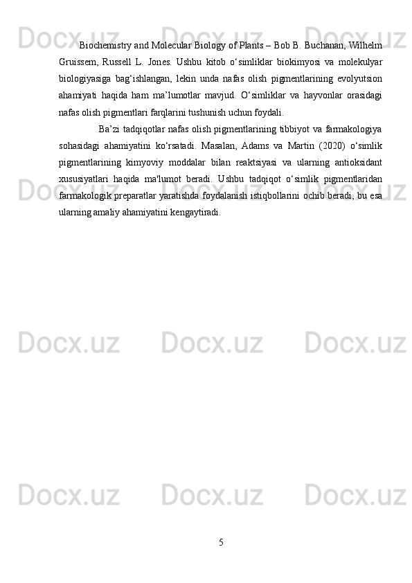           Biochemistry and Molecular Biology of Plants – Bob B. Buchanan, Wilhelm
Gruissem,   Russell   L.   Jones.   Ushbu   kitob   o‘simliklar   biokimyosi   va   molekulyar
biologiyasiga   bag‘ishlangan,   lekin   unda   nafas   olish   pigmentlarining   evolyutsion
ahamiyati   haqida   ham   ma’lumotlar   mavjud.   O‘simliklar   va   hayvonlar   orasidagi
nafas olish pigmentlari farqlarini tushunish uchun foydali.
                       Ba’zi  tadqiqotlar nafas olish pigmentlarining tibbiyot  va farmakologiya
sohasidagi   ahamiyatini   ko‘rsatadi.   Masalan,   Adams   va   Martin   (2020)   o‘simlik
pigmentlarining   kimyoviy   moddalar   bilan   reaktsiyasi   va   ularning   antioksidant
xususiyatlari   haqida   ma'lumot   beradi.   Ushbu   tadqiqot   o‘simlik   pigmentlaridan
farmakologik preparatlar yaratishda foydalanish istiqbollarini ochib beradi, bu esa
ularning amaliy ahamiyatini kengaytiradi.
5 