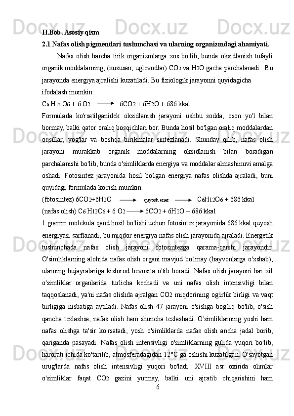 II.Bob. Asosiy qism
2.1 Nafas olish pigmentlari tushunchasi va ularning organizmdagi ahamiyati.
            Nafas   olish   barcha   tirik   organizmlarga   xos   bo'lib,   bunda   oksidlanish   tufayli
organik moddalarning, (xususan, uglevodlar) CO 2  va H 2 O gacha parchalanadi.  Bu
jarayonda energiya ajralishi kuzatiladi. Bu fiziologik jarayonni quyidagicha 
ifodalash mumkin: 
С 6  H 12   О 6  + 6 O 2                  6CO 2  + 6H 2 O + 686 kkal 
Formulada   ko'rsatilganidek   oksidlanish   jarayoni   ushbu   sodda,   oson   yo'l   bilan
bormay, balki qator oraliq bosqichlari bor. Bunda hosil bo'lgan oraliq moddalardan
oqsillar,   yog'lar   va   boshqa   birikmalar   sintezlanadi.   Shunday   qilib,   nafas   olish
jarayoni   murakkab   organik   moddalarning   oksidlanish   bilan   boradigan
parchalanishi bo'lib, bunda o'simliklarda energiya va moddalar almashinuvi amalga
oshadi.   Fotosintez   jarayonida   hosil   bo'lgan   energiya   nafas   olishda   ajraladi,   buni
quyidagi formulada ko'rish mumkin. 
(fotosintez) 6CO 2 +6H 2 O                    quyosh e ner                  C 6 H 12 O 6  + 686 kkal 
(nafas olish)  С 6   Н 12 О 6   + 6 O 2             6CO 2   + 6H 2 O + 686 kkal 
1 gramm molekula qand hosil bo'lishi uchun fotosintez jarayonida 686 kkal quyosh
energiyasi sarflanadi, bu miqdor energiya nafas olish jarayonida ajraladi. Energetik
tushunchada   nafas   olish   jarayoni   fotosintezga   qarama-qarshi   jarayondir.
O'simliklarning alohida nafas olish organi mavjud bo'lmay (hayvonlarga o'xshab),
ularning   hujayralariga   kislorod   bevosita   o'tib   boradi.   Nafas   olish   jarayoni   har   xil
o'simliklar   organlarida   turlicha   kechadi   va   uni   nafas   olish   intensivligi   bilan
taqqoslanadi, ya'ni nafas olishda ajralgan CO 2   miqdorining og'irlik birligi va vaqt
birligiga   nisbatiga   aytiladi.   Nafas   olish   47   jarayoni   o'sishga   bog'liq   bo'lib,   o'sish
qancha   tezlashsa,   nafas   olish   ham   shuncha   tezlashadi.   O'simliklarning   yoshi   ham
nafas   olishga   ta'sir   ko'rsatadi,   yosh   o'simliklarda   nafas   olish   ancha   jadal   borib,
qariganda   pasayadi.   Nafas   olish   intensivligi   o'simliklarning   gulida   yuqori   bo'lib,
harorati ichida ko'tarilib, atmosferadagidan 12°C ga oshishi kuzatilgan. O'sayotgan
urug'larda   nafas   olish   intensivligi   yuqori   bo'ladi.   XVIII   asr   oxirida   olimlar
o'simliklar   faqat   CO 2   gazini   yutmay,   balki   uni   ajratib   chiqarishini   ham
6 