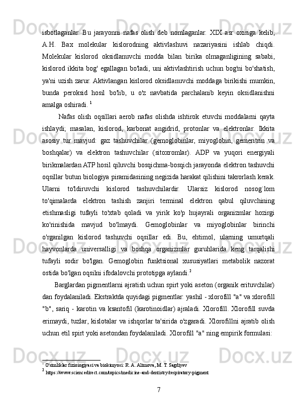 isbotlaganlar.   Bu   jarayonni   nafas   olish   deb   nomlaganlar.   XIX   asr   oxiriga   kelib,
A.H.   Bax   molekular   kislorodning   aktivlashuvi   nazariyasini   ishlab   chiqdi.
Molekular   kislorod   oksidlanuvchi   modda   bilan   birika   olmaganligining   sababi,
kislorod   ikkita   bog'   egallagan   bo'ladi,   uni   aktivlashtirish   uchun   bog'ni   bo'shatish,
ya'ni  uzish zarur. Aktivlangan kislorod oksidlanuvchi moddaga birikishi mumkin,
bunda   peroksid   hosil   bo'lib,   u   o'z   navbatida   parchalanib   keyin   oksidlanishni
amalga oshiradi.  1
            Nafas   olish   oqsillari   aerob   nafas   olishda   ishtirok   etuvchi   moddalarni   qayta
ishlaydi;   masalan,   kislorod,   karbonat   angidrid,   protonlar   va   elektronlar.   Ikkita
asosiy   tur   mavjud:   gaz   tashuvchilar   (gemoglobinlar,   miyoglobin,   gemeritrin   va
boshqalar)   va   elektron   tashuvchilar   (sitoxromlar).   ADP   va   yuqori   energiyali
birikmalardan ATP hosil qiluvchi bosqichma-bosqich jarayonda elektron tashuvchi
oqsillar butun biologiya piramidasining negizida harakat qilishini takrorlash kerak.
Ularni   to'ldiruvchi   kislorod   tashuvchilardir.   Ularsiz   kislorod   nosog`lom
to'qimalarda   elektron   tashish   zanjiri   terminal   elektron   qabul   qiluvchining
etishmasligi   tufayli   to'xtab   qoladi   va   yirik   ko'p   hujayrali   organizmlar   hozirgi
ko'rinishida   mavjud   bo'lmaydi.   Gemoglobinlar   va   miyoglobinlar   birinchi
o'rganilgan   kislorod   tashuvchi   oqsillar   edi.   Bu,   ehtimol,   ularning   umurtqali
hayvonlarda   universalligi   va   boshqa   organizmlar   guruhlarida   keng   tarqalishi
tufayli   sodir   bo'lgan.   Gemoglobin   funktsional   xususiyatlari   metabolik   nazorat
ostida bo'lgan oqsilni ifodalovchi prototipga aylandi. 2
         Barglardan pigmentlarni ajratish uchun spirt yoki aseton (organik erituvchilar)
dan foydalaniladi. Ekstraktda quyidagi pigmentlar: yashil - xlorofill "a" va xlorofill
"b",   sariq  -   karotin  va   ksantofil   (karotinoidlar)   ajraladi.   Xlorofill.  Xlorofill   suvda
erimaydi, tuzlar, kislotalar va ishqorlar ta'sirida o'zgaradi. Xlorofillni ajratib olish
uchun etil spirt yoki asetondan foydalaniladi. Xlorofill "a" ning empirik formulasi: 
1
 O'simliklar fizioiogiyasi va biokimyosi:   R. A. Alimova, M. T. Sagdiyev
2
  https://www.sciencedirect.com/topics/medicine-and-dentistry/respiratory-pigment
7