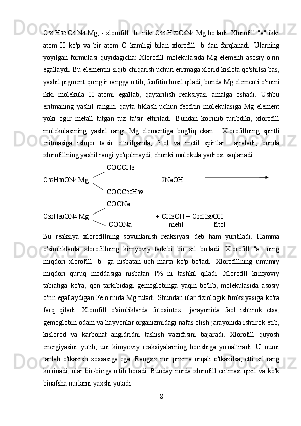 C 55  H 72  O 5  N 4  Mg; - xlorofill "b" niki C 55  H 70 O 6 N 4  Mg bo'ladi. Xlorofill "a" ikki
atom   H   ko'p   va   bir   atom   О   kamligi   bilan   xlorofill   "b"dan   farqlanadi.   Ularning
yoyilgan   formulasi   quyidagicha:   Xlorofill   molekulasida   Mg   elementi   asosiy   o'rin
egallaydi. Bu elementni siqib chiqarish uchun eritmaga xlorid kislota qo'shilsa bas,
yashil pigment qo'ng'ir rangga o'tib, feofitin hosil qiladi, bunda Mg elementi o'rnini
ikki   molekula   H   atomi   egallab,   qaytarilish   reaksiyasi   amalga   oshadi.   Ushbu
eritmaning   yashil   rangini   qayta   tiklash   uchun   feofitin   molekulasiga   Mg   element
yoki   og'ir   metall   tutgan   tuz   ta'sir   ettiriladi.   Bundan   ko'rinib   turibdiki,   xlorofill
molekulasining   yashil   rangi   Mg   elementiga   bog'liq   ekan.     Xlorofillning   spirtli
eritmasiga   ishqor   ta'sir   ettirilganda,   fitol   va   metil   spirtlar     ajraladi,   bunda
xlorofillning yashil rangi yo'qolmaydi, chunki molekula yadrosi saqlanadi. 
                                    COOCH 3
C 32 H 30 ON 4  Mg                                       +2NaOH
                                     COOC 20 H 39
                                     COONa
C 32 H 30 ON 4  Mg                                      + CH 3 OH + C 20 H 39 OH
                                     COONa                     metil                 fitol
Bu   reaksiya   xlorofillning   sovunlanish   reaksiyasi   deb   ham   yuritiladi.   Hamma
o'simliklarda   xlorofillning   kimyoviy   tarkibi   bir   xil   bo'ladi.   Xlorofill   "a"   ning
miqdori   xlorofill   "b"   ga   nisbatan   uch   marta   ko'p   bo'ladi.   Xlorofillning   umumiy
miqdori   quruq   moddasiga   nisbatan   1%   ni   tashkil   qiladi.   Xlorofill   kimyoviy
tabiatiga   ko'ra,   qon   tarkibidagi   gemoglobinga   yaqin   bo'lib,   molekulasida   asosiy
o'rin egallaydigan Fe o'rnida Mg tutadi. Shundan ular fiziologik fimksiyasiga ko'ra
farq   qiladi.   Xlorofill   o'simliklarda   fotosintez     jarayonida   faol   ishtirok   etsa,
gemoglobin odam va hayvonlar organizmidagi nafas olish jarayonida ishtirok etib,
kislorod   va   karbonat   angidridni   tashish   vazifasini   bajaradi.   Xlorofill   quyosh
energiyasini   yutib,   uni   kimyoviy   reaksiyalarning   borishiga   yo'naltiradi.   U   nurni
tanlab   o'tkazish   xossasiga   ega.   Rangsiz   nur   prizma   orqali   o'tkazilsa,   etti   xil   rang
ko'rinadi, ular bir-biriga o'tib boradi. Bunday nurda xlorofill eritmasi qizil va ko'k
binafsha nurlarni yaxshi yutadi. 
8 