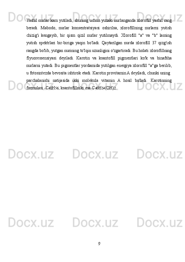 Yashil nurlar kam yutiladi, shuning uchun yuzaki nurlanganda xlorofill yashil rang
beradi.   Mabodo,   nurlar   konsentratsiyasi   oshirilsa,   xlorofillning   nurlarni   yutish
chizig'i   kengayib,   bir   qism   qizil   nurlar   yutilmaydi.   Xlorofill   "a"   va   "b"   laming
yutish   spektrlari   bir-biriga   yaqin   bo'ladi.   Qaytarilgan   nurda   xlorofill   37   qizg'ish
rangda bo'lib, yutgan nurining to'lqin uzunligini o'zgartiradi. Bu holati xlorofillning
flyuoressensiyasi   deyiladi.   Karotin   va   ksantofill   pigmentlari   ko'k   va   binafsha
nurlarni yutadi. Bu pigmentlar yordamida yutilgan energiya xlorofill "a"ga berilib,
u fotosintezda bevosita ishtirok etadi. Karotin provitamin A deyiladi, chunki uning 
parchalanishi   natijasida   ikki   molekula   vitamin   A   hosil   bo'ladi.   Karotinning
formulasi -C 40 H 56 , ksantofillniki esa-C 40 H 54 (OH) 2 .
9 