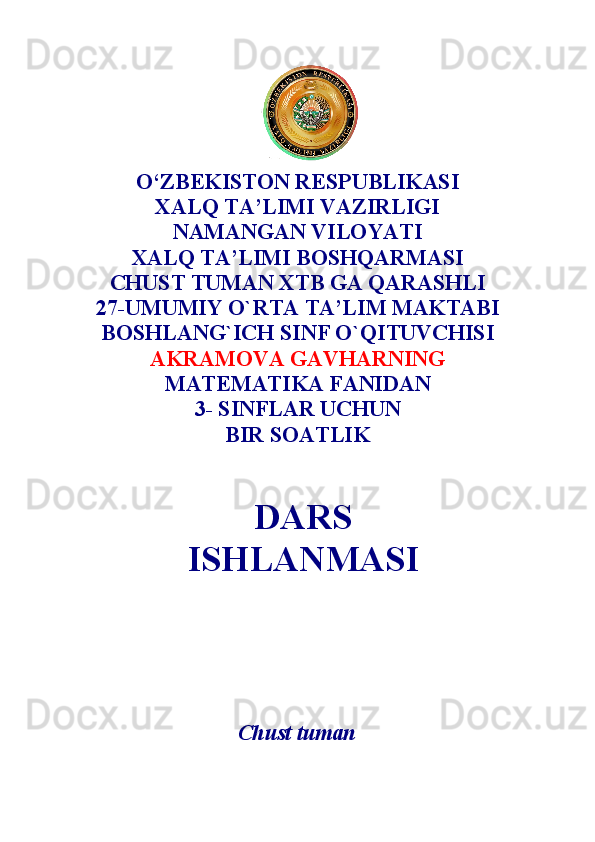 DARS
ISHLANMASIO‘ZBEKISTON RESPUBLIKASI 
XALQ TA’LIMI VAZIRLIGI 
NAMANGAN VILOYATI 
XALQ TA’LIMI BOSHQARMASI
CHUST TUMAN XTB GA QARASHLI
27 -UMUMIY O`RTA TA’LIM MAKTABI
BOSHLANG`ICH SINF O`QITUVCHISI 
AKRAMOVA GAVHAR NING 
MATEMATIKA  FANIDAN
3-  SINFLAR UCHUN
BIR SOATLIK 
Chust tuman 