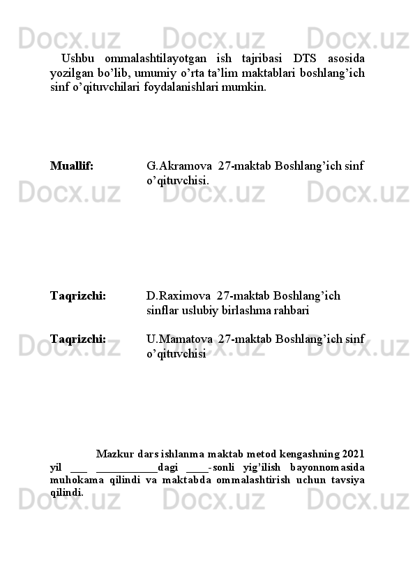   Ushbu   ommalashtilayotgan   ish   tajribasi   DTS   asosida
yozilgan bo’lib, umumiy o’rta ta’lim maktablari boshlang’ich
sinf o’qituvchilari foydalanishlari mumkin.
Muallif: G.Akramova  27-maktab Boshlang’ich sinf
o’qituvchisi.
Taqrizchi: D.Raximova  27-maktab Boshlang’ich 
sinflar uslubiy birlashma rahbari
Taqrizchi: U.Mamatova  27-maktab Boshlang’ich sinf
o’qituvchisi
            Mazkur dars ishlanma maktab metod kengashning 2021
yil   ___   ___________dagi   ____-sonli   yig’ilish   bayonnomasida
muhokama   qilindi   va   maktab da   ommalashtirish   uchun   tavsiya
qilindi. 