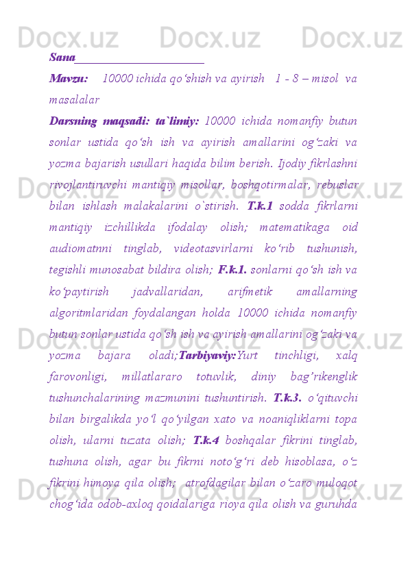 Sana_____________________
Mavzu:     10000 ichida qo‘shish va ayirish   1 - 8 – misol  va
masalalar
Darsning   maqsadi:   ta`limiy:   1000 0   ichida   nomanfiy   butun
sonlar   ustida   qo‘sh   ish   va   ayirish   amallarini   og‘zaki   va
yozma baja rish   usullari   haqida bilim berish. Ijodiy fikrlashni
rivojlantiruvchi   mantiqiy   misollar,   boshqotirmalar,   rebuslar
bilan   ishlash   malakalarini   o`stirish.   T.k.1   sodda   fikrlarni
mantiqiy   izchillikda   ifodalay   olish;   matematikaga   oid
audiomatnni   tinglab,   videotasvirlarni   ko‘rib   tushunish,
tegishli munosabat bildira olish;   F.k.1.   sonlarni qo‘sh ish va
ko‘paytirish   jadvallaridan,   arifmetik   amallarning
algoritmlaridan   foydalangan   holda   10000   ichida   nomanfiy
butun sonlar ustida qo‘sh ish va ayirish amallarini og‘zaki va
yozma   bajara   oladi; Tarbiyaviy: Yurt   tinchligi,   xalq
farovonligi,   millatlararo   totuvlik,   diniy   bag’rikenglik
tushunchalarining   mazmunini   tushuntirish.   T.k.3.   o‘qituvchi
bilan   birgalikda   yo‘l   qo‘yilgan   xato   va   noaniqliklarni   topa
olish,   ularni   tuzata   olish;   T.k.4   boshqalar   fikrini   tinglab,
tushuna   olish,   agar   bu   fikrni   noto‘g‘ri   deb   hisoblasa,   o‘z
fikrini   himoya   qila   olish;     atrofdagilar   bilan   o‘zaro   muloqot
chog‘ida odob-axloq qoidalariga rioya qila olish va guruhda 