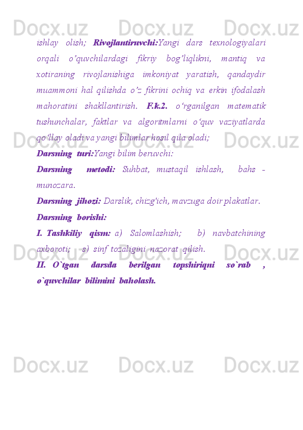 ishlay   olish;   Rivojlantiruvchi: Yangi   dars   texnologiyalari
orqali   o’quvchilardagi   fikriy   bog’liqlikni,   mantiq   va
xotiraning   rivojlanishiga   imkoniyat   yaratish,   qandaydir
muammoni   hal   qilishda   o’z   fikrini   ochiq   va   erkin   ifodalash
mahoratini   shakllantirish.   F.k.2.   o‘rganilgan   matematik
tushunchalar,   faktlar   va   algoritmlarni   o‘quv   vaziyatlarda
qo‘llay oladi va yangi bilimlar hosil qila oladi;
Darsning  turi: Yangi bilim beruvchi:
Darsning     metodi:   Suhbat,   mustaqil   ishlash,     bahs   -
munozara.
Darsning  jihozi:  Darslik, chizg'ich, mavzuga doir plakatlar.
Darsning  borishi:
I.   Tashkiliy     qism:   a)     Salomlashish;         b)     navbatchining
axboroti;     s)  sinf  tozaligini  nazorat  qilish.
II.   O`tgan     darsda     berilgan     topshiriqni     so`rab     ,
o`quvchilar  bilimini  baholash. 