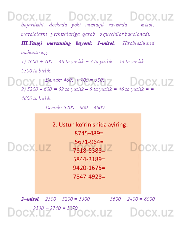 bajarilishi,   doskada   yoki   mustaqil   ravishda       misol,
masalalarni   yechishlariga  qarab   o'quvchilar baholanadi.
III.Yangi     mavzuning     bayoni:     1-misol.       Hisoblashlarni
tushuntiring. 
1) 4600 + 700 = 46 ta yuzlik + 7 ta yuzlik = 53 ta yuzlik = =
5300 ta birlik. 
                  Demak: 4600 + 700 = 5300. 
2) 5200 – 600 = 52 ta yuzlik – 6 ta yuzlik = 46 ta yuzlik = =
4600 ta birlik. 
                  Demak: 5200 – 600 = 4600
2–misol.     2300 + 3200 = 5500            3600 + 2400 = 6000
 2530 + 2740 = 5270 