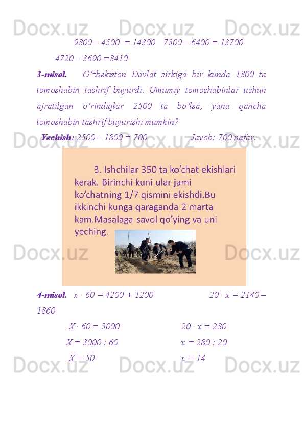         9800 – 4500  = 14300 7300 – 6400 = 13700
4720 – 3690 =8410
3-misol.       O‘zbekiston   Davlat   sirkiga   bir   kunda   1800   ta
tomoshabin   tashrif   buyurdi.   Umumiy   tomoshabinlar   uchun
ajratilgan   o‘rindiqlar   2500   ta   bo‘lsa,   yana   qancha
tomoshabin tashrif buyurishi mumkin?  
Yechish:  2500 – 1800 = 700                   Javob: 700 nafar.
4-misol.    x · 60 = 4200 + 1200                        20 · x = 2140 –
1860
      X · 60 = 3000 20 · x = 280
     X = 3000 : 60 x = 280 : 20
      X = 50 x = 14  