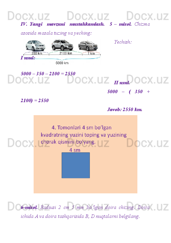 IV.   Yangi     mavzuni     mustahkamlash.     5   –   misol.   Chizma
asosida masala tuzing va yeching:    
Yechish: 
 
I usul: 
                                                                                                   
5000 – 350 – 2100 = 2550
II usul.
5000   –   (   350   +
2100) = 2550
Javob: 2550 km.
6-misol.   Radiusi   2   cm   5   mm   bo‘lgan   doira   chizing.   Doira
ichida A va doira tashqarisida B, D nuqtalarni belgilang. 