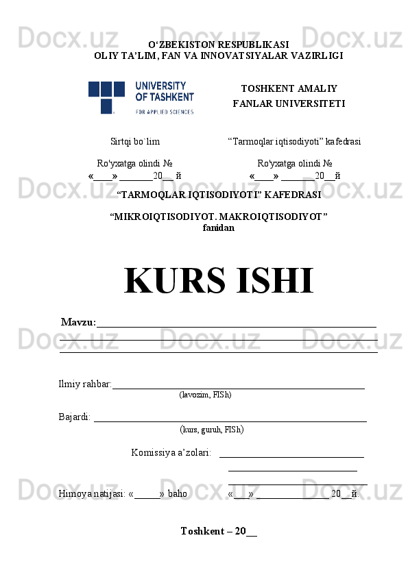 O‘ZBEKISTON RESPUBLIKASI
OLIY TA’LIM , FAN VA INNOVATSIYALAR  VAZIRLIGI
TOSHKENT AMALIY
FANLAR UNIVERSITETI
Sirtqi bo`lim “Tarmoqlar iqtisodiyoti” kafedrasi
Ro'yxatga olindi №
«____» _______ 20 __  й Ro'yxatga olindi №
«____» _______ 20 __ й
                                                       
“TARMOQLAR IQTISODIYOTI” KAFEDRASI
“MIKROIQTISODIYOT. MAKROIQTISODIYOT” 
fanidan
KURS ISHI
Mavzu : ___________________________________________________
__________________________________________________________
__________________________________________________________
Ilmiy rahbar : _________________________________________________
( lavozim, FISh)
Bajardi:  _____________________________________________________    
( kurs, guruh, FISh )
Komissiya a’zolari:    ____________________________
_________________________
___________________________
Himoya natijasi:  «_____»  baho «___»   ______________ 20__ й .   
Toshkent – 20 __ 