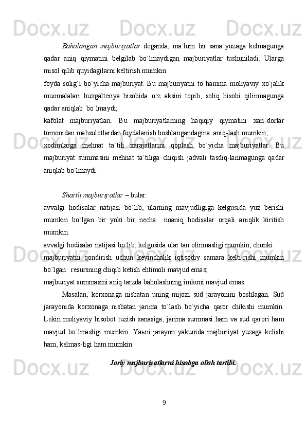 Baholangan   majburiyatlar   deganda,   ma`lum   bir   sana   yuzaga   kelmagunga
qadar   aniq   qiymatini   belgilab   bo`lmaydigan   majburiyatlar   tushuniladi.   Ularga
misol qilib quyidagilarni keltirish mumkin:
foyda   solig`i   bo`yicha   majburiyat.   Bu   majburiyatni   to   hamma   moliyaviy   xo`jalik
muomalalari   buxgalteriya   hisobida   o`z   aksini   topib,   soliq   hisobi   qilinmagunga
qadar aniqlab  bo`lmaydi;
kafolat   majburiyatlari.   Bu   majburiyatlarning   haqiqiy   qiymatini   xari-dorlar
tomonidan mahsulotlardan foydalanish boshlangandagina  aniq-lash mumkin;
xodimlarga   mehnat   ta`tili   xarajatlarini   qoplash   bo`yicha   majburiyatlar.   Bu
majburiyat   summasini   mehnat   ta`tiliga   chiqish   jadvali   tasdiq-lanmagunga   qadar
aniqlab bo`lmaydi.
Shartli majburiyatlar  – bular:
avvalgi   hodisalar   natijasi   bo`lib,   ularning   mavjudligiga   kelgusida   yuz   berishi
mumkin   bo`lgan   bir   yoki   bir   necha     noaniq   hodisalar   orqali   aniqlik   kiritish
mumkin.
avvalgi hodisalar natijasi bo`lib, kelgusida ular tan olinmasligi mumkin, chunki:
majburiyatni   qondirish   uchun   keyinchalik   iqtisodiy   samara   kelti-rishi   mumkin
bo`lgan   resursning chiqib ketish ehtimoli mavjud emas;
majburiyat summasini aniq tarzda baholashning imkoni mavjud emas. 
Masalan,   korxonaga   nisbatan   uning   mijozi   sud   jarayonini   boshlagan.   Sud
jarayonida   korxonaga   nisbatan   jarima   to`lash   bo`yicha   qaror   chikishi   mumkin.
Lekin moliyaviy hisobot  tuzish  sanasiga,  jarima summasi  ham  va sud qarori  ham
mavjud   bo`lmasligi   mumkin.   Ya ь ni   jarayon   yakunida   majburiyat   yuzaga   kelishi
ham, kelmas-ligi ham mumkin.
Joriy majburiyatlarni hisobga olish tartibi.
9 