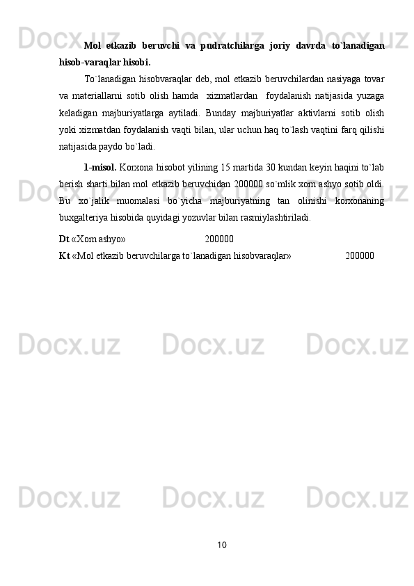 Mol   etkazib   beruvchi   va   pudratchilarga   joriy   davrda   to`lanadigan
hisob-varaqlar hisobi.
Т o`lanadigan hisobvaraqlar deb, mol etkazib beruvchilardan nasiyaga tovar
va   materiallarni   sotib   olish   hamda     xizmatlardan     foydalanish   natijasida   yuzaga
keladigan   majburiyatlarga   aytiladi.   Bunday   majburiyatlar   aktivlarni   sotib   olish
yoki xizmatdan foydalanish vaqti bilan, ular uchun haq to`lash vaqtini farq qilishi
natijasida paydo bo`ladi.
1-misol.  Korxona hisobot yilining 15 martida 30 kundan keyin haqini to`lab
berish sharti bilan mol etkazib beruvchidan 200000 so`mlik xom ashyo sotib oldi.
Bu   xo`jalik   muomalasi   bo`yicha   majburiyatning   tan   olinishi   korxonaning
buxgalteriya hisobida quyidagi yozuvlar bilan rasmiylashtiriladi.
Dt  « Х om ashyo»    200000
Kt  «Mol etkazib beruvchilarga to`lanadigan hisobvaraqlar»    200000
10 