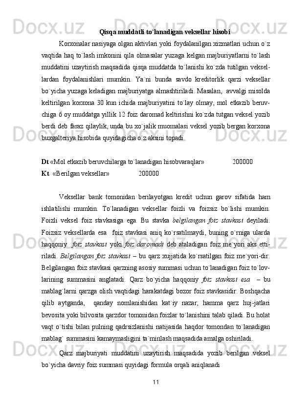 Qisqa muddatli to`lanadigan veksellar hisobi
Korxonalar nasiyaga olgan aktivlari yoki foydalanilgan xizmatlari uchun o`z
vaqtida haq to`lash imkonini qila olmasalar yuzaga kelgan majburiyatlarni to`lash
muddatini uzaytirish maqsadida qisqa muddatda to`lanishi ko`zda tutilgan veksel-
lardan   foydalanishlari   mumkin.   Ya`ni   bunda   savdo   kreditorlik   qarzi   veksellar
bo`yicha yuzaga keladigan majburiyatga almashtiriladi. Masalan,  avvalgi misolda
keltirilgan  korxona  30  kun ichida  majburiyatini   to`lay  olmay, mol   etkazib beruv-
chiga 6 oy muddatga yillik 12 foiz daromad keltirishni ko`zda tutgan veksel yozib
berdi deb faraz qilaylik, unda bu xo`jalik muomalasi veksel yozib bergan korxona
buxgalteriya hisobida quyidagicha o`z aksini topadi
Dt  «Mol etkazib beruvchilarga to`lanadigan hisobvaraqlar»     200000
Kt   «Berilgan veksellar» 200000
Veksellar   bank   tomonidan   berilayotgan   kredit   uchun   garov   sifatida   ham
ishlatilishi   mumkin.   Т o`lanadigan   veksellar   foizli   va   foizsiz   bo`lishi   mumkin.
Foizli   veksel   foiz   stavkasiga   ega.   Bu   stavka   belgilangan   foiz   stavkasi   deyiladi.
Foizsiz   veksellarda   esa     foiz   stavkasi   aniq   ko`rsatilmaydi,   buning   o`rniga   ularda
haqqoniy     foiz   stavkasi   yoki   foiz   daromadi   deb   ataladigan   foiz   me`yori   aks   etti-
riladi.   Belgilangan  foiz   stavkasi   –  bu  qarz  xujjatida  ko`rsatilgan  foiz  me`yori-dir.
Belgilangan foiz stavkasi qarzning asosiy summasi uchun to`lanadigan foiz to`lov-
larining   summasini   anglatadi.   Qarz   bo`yicha   haqqoniy   foiz   stavkasi   esa     –   bu
mablag`larni qarzga olish vaqtidagi harakatdagi bozor foiz stavkasidir. Boshqacha
qilib   aytganda,     qanday   nomlanishidan   kat`iy   nazar,   hamma   qarz   huj-jatlari
bevosita yoki bilvosita qarzdor tomonidan foizlar to`lanishini talab qiladi. Bu holat
vaqt   o`tishi   bilan   pulning   qadrsizlanishi   natijasida   haqdor   tomondan   to`lanadigan
mablag` summasini kamaymasligini ta`minlash maqsadida amalga oshiriladi.
Qarz   majburiyati   muddatini   uzaytirish   maqsadida   yozib   berilgan   veksel
bo`yicha davriy foiz summasi quyidagi formula orqali aniqlanadi
11 