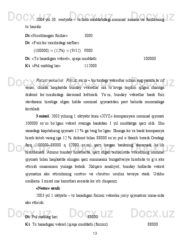 2004 yil 30   sentyabr – to`lash muddatidagi nominal summa va foizlarning
to`lanishi:
Dt  «Hisoblangan foizlar»  3000
Dt   «Foiz ko`rinishidagi sarflar» 
(100000)    (12%)    (9 / 12)    9000
Dt   « Т o`lanadigan veksel», qisqa muddatli 100000
Kt   «Pul mablag`lar» 112000
Foizsiz veksellar.   Foizsiz  so`zi – bu turdagi veksellar uchun eng yaxshi ta`rif
emas,   chunki   haqikatda   bunday   veksellar   uni   to`lovga   taqdim   qilgan   shaxsga
diskont   ko`rinishidagi   daromad   keltiradi.   Ya`ni,   bunday   veksellar   bank   foiz
stavkasini   hisobga   olgan   holda   nominal   qiymatidan   past   bahoda   muomalaga
kiritiladi.
3-misol.   2003 yilning 1 oktyabr kuni «XYZ» kompaniyasi nominal qiymati
100000   so`m   bo`lgan   veksel   evaziga   bankdan   1   yil   muddatga   qarz   oldi.   Shu
sanadagi kapitalning qiymati 12 % ga teng bo`lgan. Shunga ko`ra bank kompaniya
hisob-kitob varag`iga 12 % diskont bilan 88000 so`m pul o`tkazib beradi.Oradagi
farq   (100000–88000   q   12000   so`m)   qarz   bergan   bankning   daromadi   bo`lib
hisoblanadi. Ammo bunday holatlarda, qarz olgan tashkilotda vekselning nominal
qiymati bilan haqikatda olingan qarz summasini  buxgalteriya hisobida to`g`ri aks
ettirish   muammosi   yuzaga   keladi.   Х alqaro   amaliyot,   bunday   hollarda   veksel
qiymatini   aks   ettirishning   «netto»   va   «brutto»   usulini   tavsiya   etadi.   Ushbu
usullarni 3 misol ma`lumotlari asosida ko`rib chiqamiz.
«Netto» usuli:
2003 yil 1 oktyabr – to`lanadigan foizsiz vekselni joriy qiymatiso`mma-sida
aks ettirish:
Dt   Pul mablag`lari    88000
Kt    Т o`lanadigan veksel (qisqa muddatli (foizsiz) 88000
13 