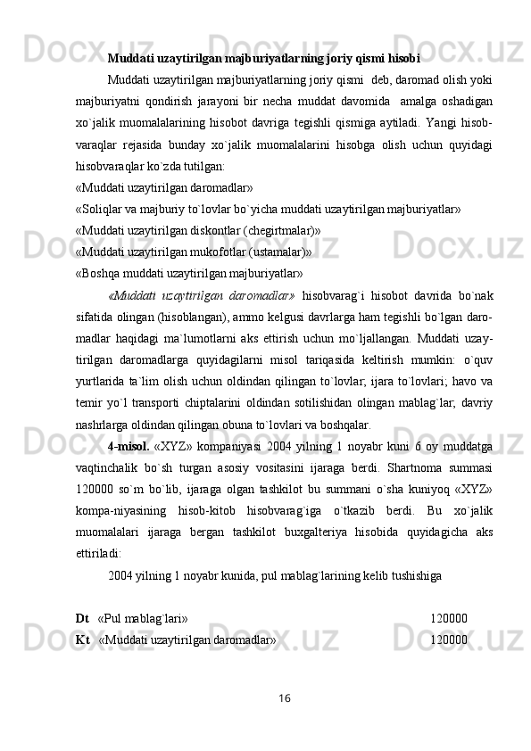 Muddati uzaytirilgan majburiyatlarning joriy qismi hisobi
Muddati uzaytirilgan majburiyatlarning joriy qismi  deb, daromad olish yoki
majburiyatni   qondirish   jarayoni   bir   necha   muddat   davomida     amalga   oshadigan
xo`jalik   muomalalarining   hisobot   davriga   tegishli   qismiga   aytiladi.   Yangi   hisob-
varaqlar   rejasida   bunday   xo`jalik   muomalalarini   hisobga   olish   uchun   quyidagi
hisobvaraqlar ko`zda tutilgan:
«Muddati uzaytirilgan daromadlar»
«Soliqlar va majburiy to`lovlar bo`yicha muddati uzaytirilgan majburiyatlar» 
«Muddati uzaytirilgan diskontlar (chegirtmalar)»
«Muddati uzaytirilgan mukofotlar (ustamalar)»
«Boshqa muddati uzaytirilgan majburiyatlar»
«Muddati   uzaytirilgan   daromadlar»   hisobvarag`i   hisobot   davrida   bo`nak
sifatida olingan (hisoblangan), ammo kelgusi davrlarga ham tegishli bo`lgan daro-
madlar   haqidagi   ma`lumotlarni   aks   ettirish   uchun   mo`ljallangan.   Muddati   uzay-
tirilgan   daromadlarga   quyidagilarni   misol   tariqasida   keltirish   mumkin:   o`quv
yurtlarida  ta`lim  olish   uchun  oldindan  qilingan  to`lovlar;   ijara   to`lovlari;   havo  va
temir   yo`l   transporti   chiptalarini   oldindan   sotilishidan   olingan   mablag`lar;   davriy
nashrlarga oldindan qilingan obuna to`lovlari va boshqalar.   
4 -misol.   «XYZ»   kompaniyasi   2004   yilning   1   noyabr   kuni   6   oy   muddatga
vaqtinchalik   bo`sh   turgan   asosiy   vositasini   ijaraga   berdi.   Shartnoma   summasi
120000   so`m   bo`lib,   ijaraga   olgan   tashkilot   bu   summani   o`sha   kuniyoq   «XYZ»
kompa-niyasining   hisob-kitob   hisobvarag`iga   o`tkazib   berdi.   Bu   xo`jalik
muomalalari   ijaraga   bergan   tashkilot   buxgalteriya   hisobida   quyidagicha   aks
ettiriladi:
2004 yilning 1 noyabr kunida, pul mablag`larining kelib tushishiga
Dt    «Pul mablag`lari»                                                 120000
Kt    «Muddati uzaytirilgan daromadlar»  120000
16 