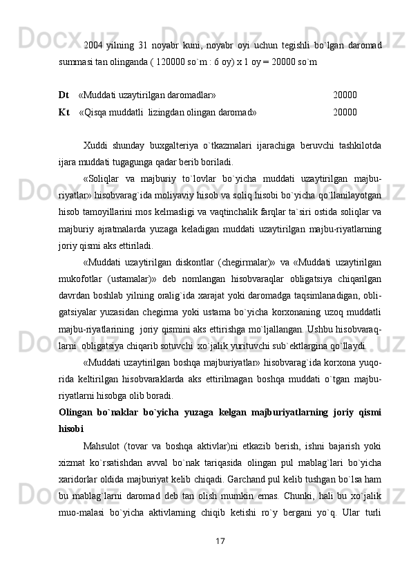 2004   yilning   31   noyabr   kuni,   noyabr   oyi   uchun   tegishli   bo`lgan   daromad
summasi tan olinganda ( 120000 so`m : 6 oy) x 1 oy = 20000 so`m
Dt     «Muddati uzaytirilgan daromadlar»                   20000
Kt     «Qisqa muddatli  lizingdan olingan daromad»  20000
Х uddi   shunday   buxgalteriya   o`tkazmalari   ijarachiga   beruvchi   tashkilotda
ijara muddati tugagunga qadar berib boriladi.
«Soliqlar   va   majburiy   to`lovlar   bo`yicha   muddati   uzaytirilgan   majbu-
riyatlar» hisobvarag`ida moliyaviy hisob va soliq hisobi bo`yicha qo`llanilayotgan
hisob tamoyillarini mos kelmasligi va vaqtinchalik farqlar ta`siri ostida soliqlar va
majburiy   ajratmalarda   yuzaga   keladigan   muddati   uzaytirilgan   majbu-riyatlarning
joriy qismi aks ettiriladi.
«Muddati   uzaytirilgan   diskontlar   (chegirmalar)»   va   «Muddati   uzaytirilgan
mukofotlar   (ustamalar)»   deb   nomlangan   hisobvaraqlar   obligatsiya   chiqarilgan
davrdan boshlab yilning oralig`ida xarajat yoki daromadga taqsimlanadigan, obli-
gatsiyalar   yuzasidan   chegirma   yoki   ustama   bo`yicha   korxonaning   uzoq   muddatli
majbu-riyatlarining   joriy qismini aks ettirishga mo`ljallangan. Ushbu hisobvaraq-
larni  obligatsiya chiqarib sotuvchi  xo`jalik yurituvchi sub`ektlargina qo`llaydi.  
«Muddati uzaytirilgan boshqa majburiyatlar» hisobvarag`ida korxona yuqo-
rida   keltirilgan   hisobvaraklarda   aks   ettirilmagan   boshqa   muddati   o`tgan   majbu-
riyatlarni hisobga olib boradi.
Olingan   bo`naklar   bo`yicha   yuzaga   kelgan   majburiyatlarning   joriy   qismi
hisobi 
Mahsulot   (tovar   va   boshqa   aktivlar)ni   etkazib   berish,   ishni   bajarish   yoki
xizmat   ko`rsatishdan   avval   bo`nak   tariqasida   olingan   pul   mablag`lari   bo`yicha
xaridorlar oldida majburiyat kelib chiqadi. Garchand pul kelib tushgan bo`lsa ham
bu   mablag`larni   daromad   deb   tan   olish   mumkin   emas.   Chunki,   hali   bu   xo`jalik
muo-malasi   bo`yicha   aktivlarning   chiqib   ketishi   ro`y   bergani   yo`q.   Ular   turli
17 