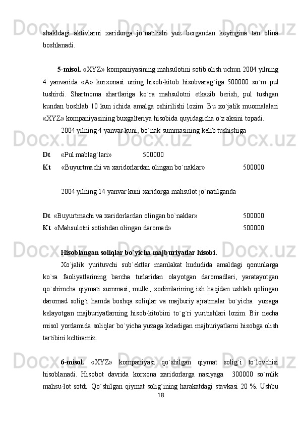 shakldagi   aktivlarni   xaridorga   jo`natilishi   yuz   bergandan   keyingina   tan   olina
boshlanadi.
        5-misol.  «XYZ» kompaniyasining mahsulotini sotib olish uchun 2004 yilning
4   yanvarida   «A»   korxonasi   uning   hisob-kitob   hisobvarag`iga   500000   so`m   pul
tushirdi.   Shartnoma   shartlariga   ko`ra   mahsulotni   etkazib   berish,   pul   tushgan
kundan   boshlab   10   kun   ichida   amalga   oshirilishi   lozim.   Bu   xo`jalik   muomalalari
«XYZ» kompaniyasining buxgalteriya hisobida quyidagicha o`z aksini topadi.
2004 yilning 4 yanvar kuni, bo`nak summasining kelib tushishiga
Dt       «Pul mablag`lari»                500000
Kt       «Buyurtmachi va xaridorlardan olingan bo`naklar» 500000
2004 yilning 14 yanvar kuni xaridorga mahsulot jo`natilganda
Dt   «Buyurtmachi va xaridorlardan olingan bo`naklar»   500000
Kt   «Mahsulotni sotishdan olingan daromad»                500000
Hisoblangan soliqlar bo`yicha majburiyatlar hisobi.
Х o`jalik   yurituvchi   sub`ektlar   mamlakat   hududida   amaldagi   qonunlarga
ko`ra   faoliyatlarining   barcha   turlaridan   olayotgan   daromadlari,   yaratayotgan
qo`shimcha   qiymati   summasi,   mulki,   xodimlarining   ish   haqidan   ushlab   qolingan
daromad   solig`i   hamda   boshqa   soliqlar   va   majburiy   ajratmalar   bo`yicha     yuzaga
kelayotgan   majburiyatlarning   hisob-kitobini   to`g`ri   yuritishlari   lozim.   Bir   necha
misol yordamida soliqlar bo`yicha yuzaga keladigan majburiyatlarni hisobga olish
tartibini keltiramiz.
6-misol.   «XYZ»   kompaniyasi   qo`shilgan   qiymat   solig`i   to`lovchisi
hisoblanadi.   Hisobot   davrida   korxona   xaridorlarga   nasiyaga     300000   so`mlik
mahsu-lot sotdi. Qo`shilgan qiymat solig`ining harakatdagi  stavkasi  20 %. Ushbu
18 