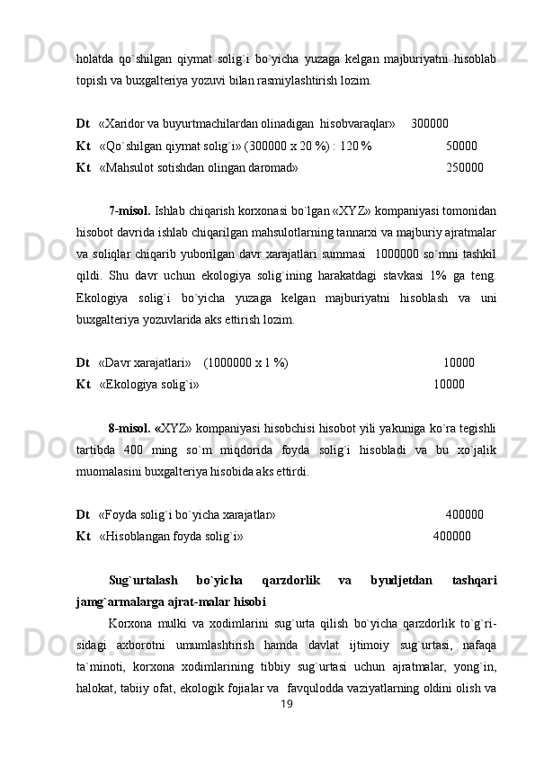 holatda   qo`shilgan   qiymat   solig`i   bo`yicha   yuzaga   kelgan   majburiyatni   hisoblab
topish va buxgalteriya yozuvi bilan rasmiylashtirish lozim. 
Dt    « Х aridor va buyurtmachilardan olinadigan  hisobvaraqlar»     300000
Kt    «Qo`shilgan qiymat solig`i» (300000 x 20 %) : 120 %  50000 
Kt    «Mahsulot sotishdan olingan daromad»  250000
7-misol.  Ishlab chiqarish korxonasi bo`lgan «XYZ» kompaniyasi tomonidan
hisobot davrida ishlab chiqarilgan mahsulotlarning tannarxi va majburiy ajratmalar
va soliqlar  chiqarib yuborilgan davr  xarajatlari  summasi    1000000 so`mni  tashkil
qildi.   Shu   davr   uchun   ekologiya   solig`ining   harakatdagi   stavkasi   1%   ga   teng.
Ekologiya   solig`i   bo`yicha   yuzaga   kelgan   majburiyatni   hisoblash   va   uni
buxgalteriya yozuvlarida aks ettirish lozim.
Dt    «Davr xarajatlari»    (1000000 x 1 %)    10000
Kt    «Ekologiya solig`i»    10000
8-misol. « XYZ» kompaniyasi hisobchisi hisobot yili yakuniga ko`ra tegishli
tartibda   400   ming   so`m   miqdorida   foyda   solig`i   hisobladi   va   bu   xo`jalik
muomalasini buxgalteriya hisobida aks ettirdi.
Dt    «Foyda solig`i bo`yicha xarajatlar»      400000  
Kt    «Hisoblangan foyda solig`i» 400000
Sug`urtalash   bo`yicha   qarzdorlik   va   byudjetdan   tashqari
jamg`armalarga ajrat-malar hisobi
Korxona   mulki   va   xodimlarini   sug`urta   qilish   bo`yicha   qarzdorlik   to`g`ri-
sidagi   axborotni   umumlashtirish   hamda   davlat   ijtimoiy   sug`urtasi,   nafaqa
ta`minoti,   korxona   xodimlarining   tibbiy   sug`urtasi   uchun   ajratmalar,   yong`in,
halokat, tabiiy ofat, ekologik fojialar va  favqulodda vaziyatlarning oldini olish va
19 