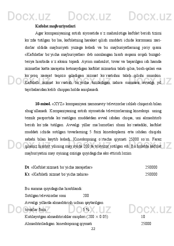 Kafolat majburiyatlari
Agar kompaniyaning sotish siyosatida o`z mahsulotiga kafolat berish tizimi
ko`zda   tutilgan   bo`lsa,   kafolatning   harakat   qilish   muddati   ichida   korxonani   xari-
dorlar   oldida   majburiyati   yuzaga   keladi   va   bu   majburiyatlarning   joriy   qismi
«Kafolatlar   bo`yicha   majburiyatlar»   deb   nomlangan   hisob   raqami   orqali   buxgal-
teriya   hisobida   o`z  aksini   topadi.   Ayrim   mahsulot,   tovar   va   bajarilgan   ish   hamda
xizmatlar katta xarajatni ketmaydigan kafolat xizmatini talab qilsa, bosh-qalari esa
ko`proq   xarajat   taqozo   qiladigan   xizmat   ko`rsatishni   talab   qilishi   mumkin.
Kafolatli   xizmat   ko`rsatish   bo`yicha   tuziladigan   zahira   summasi   avvalgi   yil
tajribalaridan kelib chiqqan holda aniqlanadi.
10-misol.  «XYZ» kompaniyasi zamonaviy televizorlar ishlab chiqarish bilan
shug`ullanadi. Kompaniyaning sotish siyosatida  televizorlarning kineskopi    uning
texnik   pasportida   ko`rsatilgan   muddatdan   avval   ishdan   chiqsa,   uni   almashtirib
berish   ko`zda   tutilgan.   Avvalgi   yillar   ma`lumotlari   shuni   ko`rsatadiki,   kafolat
muddati   ichida   sotilgan   tovarlarning   5   foizi   kineskoplarni   erta   ishdan   chiqishi
sababi   bilan   kaytib   keladi.   Kineskopning   o`rtacha   qiymati   25000   so`m.   Faraz
qilamiz hisobot yilining may oyida 200 ta televizor sotilgan edi. Bu holatda kafolat
majburiyatini may oyining oxiriga quyidagicha aks ettirish lozim
Dt   «Kafolat xizmati bo`yicha xarajatlar»      250000
Kt   «Kafolatli xizmat bo`yicha zahira»  250000
Bu summa quyidagicha hisoblandi:
Sotilgan televizorlar soni 200
Avvalgi yillarda almashtirish uchun qaytarilgan 
tovarlar foizi  5 %
Kutilayotgan almashtirishlar miqdori (200    0.05) 10
Almashtiriladigan  kineskopning qiymati  25000
22 