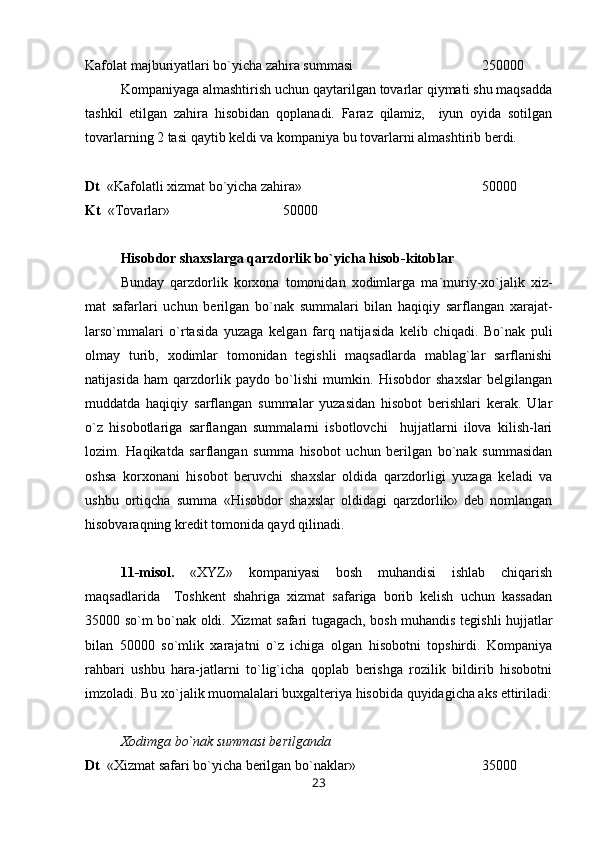 Kafolat majburiyatlari bo`yicha zahira summasi 250000
Kompaniyaga almashtirish uchun qaytarilgan tovarlar qiymati shu maqsadda
tashkil   etilgan   zahira   hisobidan   qoplanadi.   Faraz   qilamiz,     iyun   oyida   sotilgan
tovarlarning 2 tasi qaytib keldi va kompaniya bu tovarlarni almashtirib berdi.
Dt   «Kafolatli xizmat bo`yicha zahira» 50000
Kt   « Т ovarlar»          50000
Hisobdor shaxslarga qarzdorlik bo`yicha hisob-kitoblar
Bunday   qarzdorlik   korxona   tomonidan   xodimlarga   ma`muriy-xo`jalik   xiz-
mat   safarlari   uchun   berilgan   bo`nak   summalari   bilan   haqiqiy   sarflangan   xarajat-
larso`mmalari   o`rtasida   yuzaga   kelgan   farq   natijasida   kelib   chiqadi.   Bo`nak   puli
olmay   turib,   xodimlar   tomonidan   tegishli   maqsadlarda   mablag`lar   sarflanishi
natijasida   ham   qarzdorlik   paydo   bo`lishi   mumkin.   Hisobdor   shaxslar   belgilangan
muddatda   haqiqiy   sarflangan   summalar   yuzasidan   hisobot   berishlari   kerak.   Ular
o`z   hisobotlariga   sarflangan   summalarni   isbotlovchi     hujjatlarni   ilova   kilish-lari
lozim.   Haqikatda   sarflangan   summa   hisobot   uchun   berilgan   bo`nak   summasidan
oshsa   korxonani   hisobot   beruvchi   shaxslar   oldida   qarzdorligi   yuzaga   keladi   va
ushbu   ortiqcha   summa   «Hisobdor   shaxslar   oldidagi   qarzdorlik»   deb   nomlangan
hisobvaraqning kredit tomonida qayd qilinadi.
11-misol.   «XYZ»   kompaniyasi   bosh   muhandisi   ishlab   chiqarish
maqsadlarida     Т oshkent   shahriga   xizmat   safariga   borib   kelish   uchun   kassadan
35000 so`m bo`nak oldi.   Х izmat safari tugagach, bosh muhandis tegishli hujjatlar
bilan   50000   so`mlik   xarajatni   o`z   ichiga   olgan   hisobotni   topshirdi.   Kompaniya
rahbari   ushbu   hara-jatlarni   to`lig`icha   qoplab   berishga   rozilik   bildirib   hisobotni
imzoladi. Bu xo`jalik muomalalari buxgalteriya hisobida quyidagicha aks ettiriladi:
Х odimga bo`nak summasi berilganda
Dt   « Х izmat safari bo`yicha berilgan bo`naklar»  35000
23 