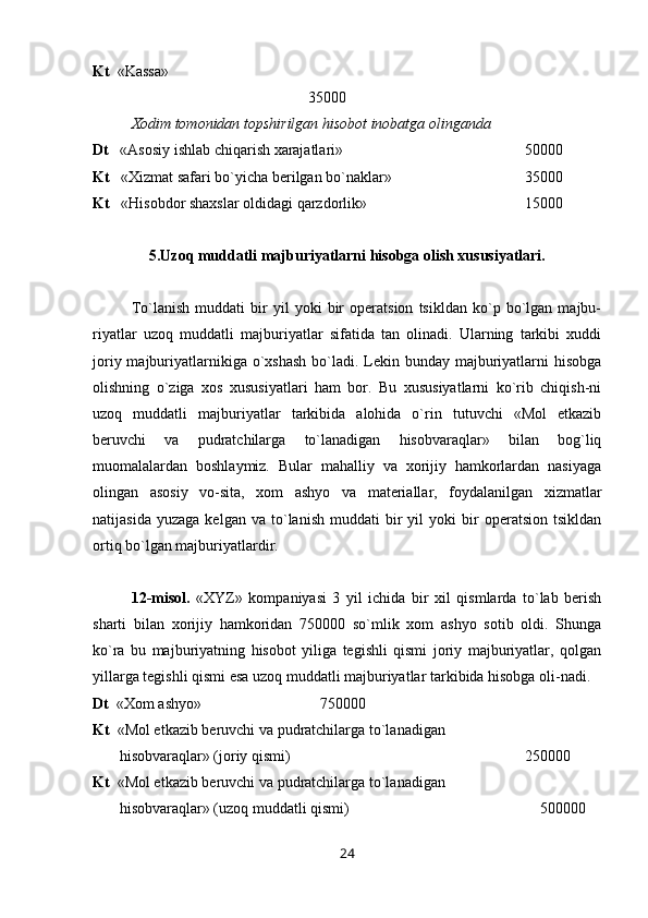 Kt   «Kassa» 
35000
Х odim tomonidan topshirilgan hisobot inobatga olinganda
Dt    «Asosiy ishlab chiqarish xarajatlari»  50000
Kt    « Х izmat safari bo`yicha berilgan bo`naklar»  35000
Kt    «Hisobdor shaxslar oldidagi qarzdorlik»  15000
5.Uzoq muddatli majburiyatlarni hisobga olish xususiyatlari.
Т o`lanish   muddati   bir   yil   yoki   bir   operatsion   tsikldan   ko`p   bo`lgan   majbu-
riyatlar   uzoq   muddatli   majburiyatlar   sifatida   tan   olinadi.   Ularning   tarkibi   xuddi
joriy majburiyatlarnikiga o`xshash  bo`ladi. Lekin bunday majburiyatlarni hisobga
olishning   o`ziga   xos   xususiyatlari   ham   bor.   Bu   xususiyatlarni   ko`rib   chiqish-ni
uzoq   muddatli   majburiyatlar   tarkibida   alohida   o`rin   tutuvchi   «Mol   etkazib
beruvchi   va   pudratchilarga   to`lanadigan   hisobvaraqlar»   bilan   bog`liq
muomalalardan   boshlaymiz.   Bular   mahalliy   va   xorijiy   hamkorlardan   nasiyaga
olingan   asosiy   vo-sita,   xom   ashyo   va   materiallar,   foydalanilgan   xizmatlar
natijasida   yuzaga   kelgan   va  to`lanish   muddati   bir   yil   yoki   bir   operatsion   tsikldan
ortiq bo`lgan majburiyatlardir.
12-misol.   «XYZ»   kompaniyasi   3   yil   ichida   bir   xil   qismlarda   to`lab   berish
sharti   bilan   xorijiy   hamkoridan   750000   so`mlik   xom   ashyo   sotib   oldi.   Shunga
ko`ra   bu   majburiyatning   hisobot   yiliga   tegishli   qismi   joriy   majburiyatlar,   qolgan
yillarga tegishli qismi esa uzoq muddatli majburiyatlar tarkibida hisobga oli-nadi.
Dt   « Х om ashyo»     750000
Kt   «Mol etkazib beruvchi va pudratchilarga to`lanadigan 
       hisobvaraqlar» (joriy qismi)  250000
Kt   «Mol etkazib beruvchi va pudratchilarga to`lanadigan 
       hisobvaraqlar» (uzoq muddatli qismi)  500000
24 