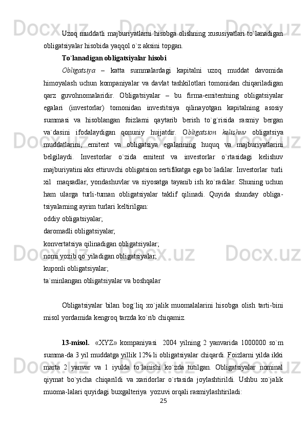 Uzoq muddatli majburiyatlarni hisobga olishning xususiyatlari  to`lanadigan
obligatsiyalar hisobida yaqqol o`z aksini topgan.
Т o`lanadigan obligatsiyalar hisobi
Obligatsiya   –   katta   summalardagi   kapitalni   uzoq   muddat   davomida
himoyalash   uchun   kompaniyalar   va   davlat   tashkilotlari   tomonidan   chiqariladigan
qarz   guvohnomalaridir.   Obligatsiyalar   –   bu   firma-emitentning   obligatsiyalar
egalari   (investorlar)   tomonidan   investitsiya   qilinayotgan   kapitalning   asosiy
summasi   va   hisoblangan   foizlarni   qaytarib   berish   to`g`risida   rasmiy   bergan
va`dasini   ifodalaydigan   qonuniy   hujjatdir.   O bligatsion   kelishuv   obligatsiya
muddatlarini,   emitent   va   obligatsiya   egalarining   huquq   va   majburiyatlarini
belgilaydi.   Investorlar   o`zida   emitent   va   investorlar   o`rtasidagi   kelishuv
majburiyatini aks ettiruvchi obligatsion sertifikatga ega bo`ladilar. Investorlar  turli
xil     maqsadlar,   yondashuvlar   va   siyosatga   tayanib   ish   ko`radilar.   Shuning   uchun
ham   ularga   turli-tuman   obligatsiyalar   taklif   qilinadi.   Quyida   shunday   obliga-
tsiyalarning ayrim turlari keltirilgan:
oddiy obligatsiyalar;
daromadli obligatsiyalar;
konvertatsiya qilinadigan obligatsiyalar;
nomi yozib qo`yiladigan obligatsiyalar;
kuponli obligatsiyalar; 
ta`minlangan obligatsiyalar va boshqalar
Obligatsiyalar   bilan   bog`liq   xo`jalik   muomalalarini   hisobga   olish   tarti-bini
misol yordamida kengroq tarzda ko`rib chiqamiz.
13-misol.     «XYZ»   kompaniyasi     2004   yilning   2   yanvarida   1000000   so`m
summa-da 3 yil muddatga yillik 12% li obligatsiyalar chiqardi. Foizlarni yilda ikki
marta   2   yanvar   va   1   iyulda   to`lanishi   ko`zda   tutilgan.   Obligatsiyalar   nominal
qiymat   bo`yicha   chiqarildi   va   xaridorlar   o`rtasida   joylashtirildi.   Ushbu   xo`jalik
muoma-lalari quyidagi buxgalteriya  yozuvi orqali rasmiylashtiriladi:
25 