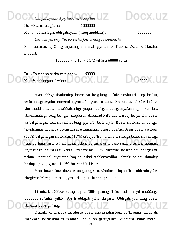 Obligatsiyalarni joylashtirish vaqtida
Dt    «Pul mablag`lari»  1000000
Kt    « Т o`lanadigan obligatsiyalar (uzoq muddatli)»  1000000
Birinchi yarim yillik bo`yicha foizlarning hisoblanishi:
Foiz   summasi   q   Obligatsiyaning   nominal   qiymati      Foiz   stavkasi      Harakat
muddati
1000000    0.12    1G`2 yilda q 60000 so`m
Dt   «Foizlar bo`yicha xarajatlar»      60000
Kt   «Hisoblangan foizlar»  60000
Agar   obligatsiyalarning   bozor   va   belgilangan   foiz   stavkalari   teng   bo`lsa,
unda   obligatsiyalar   nominal   qiymati   bo`yicha   sotiladi.   Bu   holatda   foizlar   to`lovi
shu   muddat   ichida   tavakkalchiligi   yuqori   bo`lgan   obligatsiyalarning   bozor   foiz
stavkasinikiga   teng   bo`lgan   miqdorda   daromad   keltiradi.   Biroq,   ko`pincha   bozor
va belgilangan foiz stavkalari  teng qiymatli  bo`lmaydi.  Bozor  stavkasi  va obliga-
tsiyalarning emissiya qiymatidagi o`zgarishlar o`zaro bog`liq. Agar bozor stavkasi
(12%) belgilangan stavkadan (10%) ortiq bo`lsa,  unda investorga bozor stavkasiga
teng   bo`lgan   daromad   keltirishi   uchun   obligatsiya   emissiyasining   bahosi   nominal
qiymatidan   oshmasligi   kerak.   Investorlar   10   %   daromad   keltiruvchi   obligatsiya
uchun     nominal   qiymatda   haq   to`lashni   xohlamaydilar,   chunki   xuddi   shunday
boshqa qarz qog`ozlari 12% daromad keltiradi.
Agar   bozor   foiz   stavkasi   belgilangan   stavkadan   ortiq   bo`lsa,   obligatsiyalar
chegirma bilan (nominal qiymatidan past  bahoda) sotiladi. 
14-misol.   «XYZ»   kompaniyasi   2004   yilning   3   fevralida     5   yil   muddatga
1000000   so`mlik,   yillik     9%   li   obligatsiyalar   chiqardi.   Obligatsiyalarning   bozor
stavkasi 10 % ga teng.
Demak,   kompaniya   xaridorga   bozor   stavkasidan   kam   bo`lmagan   miqdorda
daro-mad   keltirishini   ta`minlash   uchun   obligatsiyalarni   chegirma   bilan   sotadi.
26 