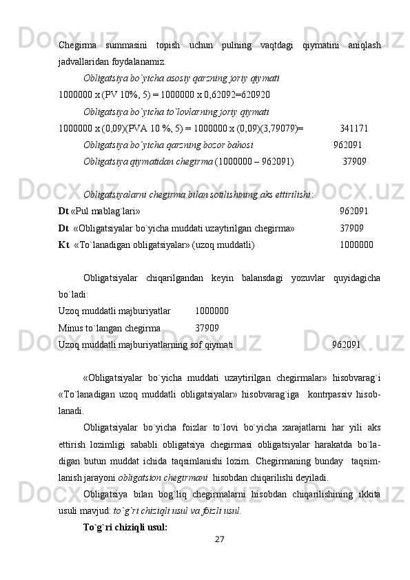 Chegirma   summasini   topish   uchun   pulning   vaqtdagi   qiymatini   aniqlash
jadvallaridan foydalanamiz.
Obligatsiya bo`yicha asosiy qarzning joriy qiymati
1000000 x (PV 10%, 5) = 1000000 x 0,62092=620920
Obligatsiya bo`yicha to`lovlarning joriy qiymati 
1000000 x (0,09)(PVA 10 %, 5) = 1000000 x (0,09)(3,79079)=               341171
Obligatsiya bo`yicha qarzning bozor bahosi                         962091
Obligatsiya qiymatidan chegirma  (1000000 – 962091)                    37909
Obligatsiyalarni chegirma bilan sotilishining aks ettirilishi :
Dt  «Pul mablag`lari»                                                                             962091
Dt   «Obligatsiyalar bo`yicha muddati uzaytirilgan chegirma»     37909
Kt   « Т o`lanadigan obligatsiyalar» (uzoq muddatli)     1000000
Obligatsiyalar   chiqarilgandan   keyin   balansdagi   yozuvlar   quyidagicha
bo`ladi:
Uzoq muddatli majburiyatlar 1000000
Minus to`langan chegirma 37909
Uzoq muddatli majburiyatlarning sof qiymati 962091
«Obligatsiyalar   bo`yicha   muddati   uzaytirilgan   chegirmalar»   hisobvarag`i
« Т o`lanadigan   uzoq   muddatli   obligatsiyalar»   hisobvarag`iga     kontrpassiv   hisob-
lanadi.
Obligatsiyalar   bo`yicha   foizlar   to`lovi   bo`yicha   xarajatlarni   har   yili   aks
ettirish   lozimligi   sababli   obligatsiya   chegirmasi   obligatsiyalar   harakatda   bo`la-
digan   butun   muddat   ichida   taqsimlanishi   lozim.   Chegirmaning   bunday     taqsim-
lanish jarayoni  obligatsion chegirmani   hisobdan chiqarilishi deyiladi.
Obligatsiya   bilan   bog`liq   chegirmalarni   hisobdan   chiqarilishining   ikkita
usuli mavjud:  to`g`ri chiziqli usul va foizli usul.
Т o`g`ri chiziqli usul:
27 