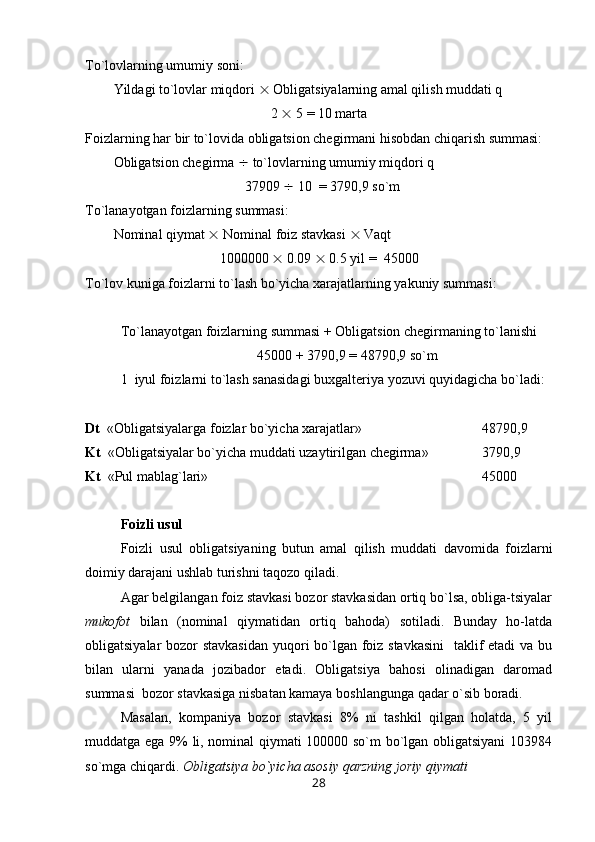 Т o`lovlarning umumiy soni: 
Yildagi to`lovlar miqdori    Obligatsiyalarning amal qilish muddati q
2    5 = 10 marta
Foizlarning har bir to`lovida obligatsion chegirmani hisobdan chiqarish summasi:
Obligatsion chegirma    to`lovlarning umumiy miqdori q 
37909    10  = 3790,9 so`m
Т o`lanayotgan foizlarning summasi:
Nominal qiymat    Nominal foiz stavkasi    Vaqt 
1000000    0.09    0.5 yil =  45000
Т o`lov kuniga foizlarni to`lash bo`yicha xarajatlarning yakuniy summasi:
Т o`lanayotgan foizlarning summasi + Obligatsion chegirmaning to`lanishi
45000 + 3790,9 = 48790,9 so`m
1  iyul foizlarni to`lash sanasidagi buxgalteriya yozuvi quyidagicha bo`ladi:
Dt   «Obligatsiyalarga foizlar bo`yicha xarajatlar»  48790,9
Kt   «Obligatsiyalar bo`yicha muddati uzaytirilgan chegirma» 3790,9
Kt   «Pul mablag`lari»  45000
Foizli usul
Foizli   usul   obligatsiyaning   butun   amal   qilish   muddati   davomida   foizlarni
doimiy darajani ushlab turishni taqozo qiladi.
Agar belgilangan foiz stavkasi bozor stavkasidan ortiq bo`lsa, obliga-tsiyalar
mukofot   bilan   (nominal   qiymatidan   ortiq   bahoda)   sotiladi.   Bunday   ho-latda
obligatsiyalar bozor stavkasidan  yuqori bo`lgan foiz stavkasini    taklif  etadi  va bu
bilan   ularni   yanada   jozibador   etadi.   Obligatsiya   bahosi   olinadigan   daromad
summasi  bozor stavkasiga nisbatan kamaya boshlangunga qadar o`sib boradi.
Masalan,   kompaniya   bozor   stavkasi   8%   ni   tashkil   qilgan   holatda,   5   yil
muddatga ega 9% li, nominal qiymati 100000 so`m bo`lgan obligatsiyani  103984
so`mga chiqardi.  Obligatsiya bo`yicha asosiy qarzning joriy qiymati
28 