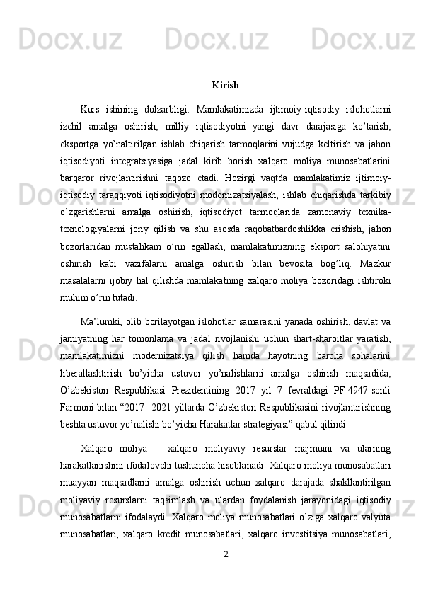 Kirish
Kurs   ishining   dolzarbligi.   Mamlakatimizda   ijtimoiy-iqtisodiy   islohotlarni
izchil   amalga   oshirish,   milliy   iqtisodiyotni   yangi   davr   darajasiga   ko’tarish,
eksportga   yo’naltirilgan   ishlab   chiqarish   tarmoqlarini   vujudga   keltirish   va   jahon
iqtisodiyoti   integratsiyasiga   jadal   kirib   borish   xalqaro   moliya   munosabatlarini
barqaror   rivojlantirishni   taqozo   etadi.   Hozirgi   vaqtda   mamlakatimiz   ijtimoiy-
iqtisodiy   taraqqiyoti   iqtisodiyotni   modernizatsiyalash,   ishlab   chiqarishda   tarkibiy
o’zgarishlarni   amalga   oshirish,   iqtisodiyot   tarmoqlarida   zamonaviy   texnika-
texnologiyalarni   joriy   qilish   va   shu   asosda   raqobatbardoshlikka   erishish,   jahon
bozorlaridan   mustahkam   o’rin   egallash,   mamlakatimizning   eksport   salohiyatini
oshirish   kabi   vazifalarni   amalga   oshirish   bilan   bevosita   bog’liq.   Mazkur
masalalarni   ijobiy   hal   qilishda   mamlakatning   xalqaro   moliya   bozoridagi   ishtiroki
muhim o’rin tutadi.
Ma’lumki, olib  borilayotgan  islohotlar  samarasini   yanada  oshirish,  davlat  va
jamiyatning   har   tomonlama   va   jadal   rivojlanishi   uchun   shart-sharoitlar   yaratish,
mamlakatimizni   modernizatsiya   qilish   hamda   hayotning   barcha   sohalarini
liberallashtirish   bo’yicha   ustuvor   yo’nalishlarni   amalga   oshirish   maqsadida,
O’zbekiston   Respublikasi   Prezidentining   2017   yil   7   fevraldagi   PF-4947-sonli
Farmoni  bilan “2017- 2021 yillarda O’zbekiston Respublikasini  rivojlantirishning
beshta ustuvor yo’nalishi bo’yicha Harakatlar strategiyasi” qabul qilindi.
Xalqaro   moliya   –   xalqaro   moliyaviy   resurslar   majmuini   va   ularning
harakatlanishini ifodalovchi tushuncha hisoblanadi. Xalqaro moliya munosabatlari
muayyan   maqsadlarni   amalga   oshirish   uchun   xalqaro   darajada   shakllantirilgan
moliyaviy   resurslarni   taqsimlash   va   ulardan   foydalanish   jarayonidagi   iqtisodiy
munosabatlarni   ifodalaydi.   Xalqaro   moliya   munosabatlari   o’ziga   xalqaro   valyuta
munosabatlari,   xalqaro   kredit   munosabatlari,   xalqaro   investitsiya   munosabatlari,
2 