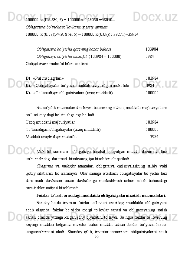 100000  x (PV 8%, 5) = 100000 x 0,68050 =68050  
Obligatsiya bo`yicha to`lovlarning joriy qiymati 
100000  x (0,09)(PVA 8 %, 5) = 100000 x (0,09)(3,99271)=35934
Obligatsiya bo`yicha qarzning bozor bahosi 103984
Obligatsiya bo`yicha mukofot   (103984 – 100000)  3984
Obligatsiyani mukofot bilan sotilishi
Dt    «Pul mablag`lari»  103984
Kt    «Obligatsiyalar bo`yicha muddati uzaytirilgan mukofot»  3984
Kt    « Т o`lanadigan obligatsiyalar» (uzoq muddatli)  100000
Bu xo`jalik muomalasidan keyin balansning «Uzoq muddatli majburiyatlar»
bo`limi quyidagi ko`rinishga ega bo`ladi:
Uzoq muddatli majburiyatlar 103984
Т o`lanadigan obligatsiyalar (uzoq muddatli)  100000
Muddati uzaytirilgan mukofot     3984
Mukofot   summasi     obligatsiya   harakat   qilayotgan   muddat   davomida   foiz
ko`ri-nishidagi daromad  hisobvarag`iga hisobdan chiqariladi.
Chegirma   va   mukofot   atamalari   obligatsiya   emissiyalarining   salbiy   yoki
ijobiy   sifatlarini   ko`rsatmaydi.   Ular   shunga   o`xshash   obligatsiyalar   bo`yicha   foiz
daro-madi   stavkasini   bozor   stavkalariga   moslashtirish   uchun   sotish   bahosidagi
tuza-tishlar natijasi hisoblanadi.
Foizlar to`lash orasidagi muddatda obligatsiyalarni sotish muomalalari.
Bunday   holda   investor   foizlar   to`lovlari   orasidagi   muddatda   obligatsiyani
sotib   olganda,   foizlar   bo`yicha   oxirgi   to`lovlar   sanasi   va   obligatsiyaning   sotish
sanasi orasida yuzaga kelgan joriy qiymatini to`laydi. So`ngra foizlar to`lovi-ning
keyingi   muddati   kelganda   investor   butun   muddat   uchun   foizlar   bo`yicha   hisob-
langanso`mmani   oladi.   Shunday   qilib,   investor   tomonidan   obligatsiyalarni   sotib
29 