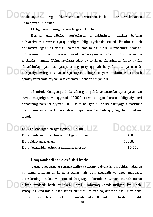 olish   paytida   to`langan   foizlar   emitent   tomonidan   foizlar   to`lovi   kuni   kelganda
unga qaytarilib beriladi.
Obligatsiyalarning aktsiyalarga o`tkazilishi
Boshqa   qimmatbaho   qog`ozlarga   almashtirilishi   mumkin   bo`lgan
obligatsiyalar konvertatsiya qilinadigan obligatsiyalar deb ataladi. Bu almashtirish
obligatsiya   egasining   xohishi   bo`yicha   amalga   oshiriladi.   Almashtirish   shartlari
obligatsion bitimga obligatsiyani xaridor uchun yanada jozibador qilish maqsadida
kiritilishi   mumkin.   Obligatsiyalarni   oddiy   aktsiyalarga   almashtirganda,   aktsiyalar
almashtirilayotgan     obligatsiyalarning   joriy   qiymati   bo`yicha   hisobga   olinadi,
obligatsiyalarning   o`zi   va   ularga   tegishli   chegirma   yoki   mukofotlar   esa   hech
qanday zarar yoki foydani aks ettirmay hisobdan chiqariladi.
15-misol.   Kompaniya   200x   yilning   1   iyulida   aktsionerlar   qaroriga   asosan
avval   chiqarilgan   va   qiymati   600000   so`m   bo`lgan   barcha   obligatsiyalarni
donasining   nominal   qiymati   1000   so`m   bo`lgan   50   oddiy   aktsiyaga   almashtirib
berdi.   Bunday   xo`jalik   muomalasi   buxgalteriya   hisobida   quyidagicha   o`z   aksini
topadi:
Dt   « Т o`lanadigan obligatsiyalar»     600000
Dt   «Hisobdan chiqarilmagan obligatsion mukofot»     4000
Kt   «Oddiy aktsiyalar»  500000
Kt   «Nominaldan ortiqcha kiritilgan kapital»  104000
Uzoq muddatli bank kreditlari hisobi
Yangi hisobvaraqlar rejasida milliy va xorijiy valyutada respublika hududida
va   uning   tashqarisida   korxona   olgan   turli   o`rta   muddatli   va   uzoq   muddat-li
kreditlarning     holati   va   harakati   haqidagi   axborotlarni   umumlashtirish   uchun
«Uzoq   muddatli   bank   kreditlari»   nomli   hisobvaraq   ko`zda   tutilgan.   Bu   hisob-
varaqning   kreditida   olingan   kredit   summasi   ko`rsatilsa,   debetida   esa   ushbu   qarz-
dorlikni   uzish   bilan   bog`liq   muomalalar   aks   ettiriladi.   Bu   turdagi   xo`jalik
30 