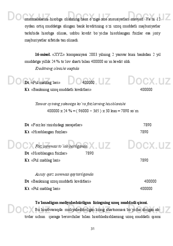 muomalalarini   hisobga   olishning   ham   o`ziga   xos   xususiyatlari   mavjud.   Ya`ni   12
oydan   ortiq   muddatga   olingan   bank   kreditining   o`zi   uzoq   muddatli   majburiyatlar
tarkibida   hisobga   olinsa,   ushbu   kredit   bo`yicha   hisoblangan   foizlar   esa   joriy
majburiyatlar sifatida tan olinadi.
16-misol.   «XYZ»   kompaniyasi   2003   yilning   2   yanvar   kuni   bankdan   2   yil
muddatga yillik 24 % to`lov sharti bilan 400000 so`m kredit oldi.
Kreditning olinishi vaqtida
Dt   «Pul mablag`lari»  400000
Kt   «Bankning uzoq muddatli kreditlari»  400000
Yanvar oyining yakuniga ko`ra foizlarning hisoblanishi
400000 x 24 % = ( 96000 ÷ 365 ) x 30 kun = 7890 so`m
Dt   «Foiz ko`rinishidagi xarajatlar»     7890
Kt   «Hisoblangan foizlar»  7890
Foiz summasi to`lab berilganda
Dt   «Hisoblangan foizlar»     7890
Kt   «Pul mablag`lari»  7890
Asosiy qarz summasi qaytarilganda
Dt   «Bankning uzoq muddatli kreditlari»      400000
Kt   «Pul mablag`lari»  400000
Т o`lanadigan moliyalashtirilgan  lizingning uzoq muddatli qismi.
Bu hisobvaraqda  moliyalashtirilgan lizing shartnomasi bo`yicha olingan ak-
tivlar   uchun     ijaraga   beruvchilar   bilan   hisoblashishlarning   uzoq   muddatli   qismi
31 