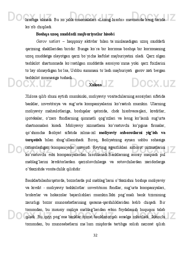 hisobga  olinadi.  Bu   xo`jalik  muomalalari   «Lizing  hisobi»   mavzusida   keng  tarzda
ko`rib chiqiladi.
Boshqa uzoq muddatli majburiyatlar hisobi
Garov   xatlari   –   haqqoniy   aktivlar   bilan   ta`minlanadigan   uzoq   muddatli
qarzning   shakllaridan   biridir.   Bunga   ko`ra   bir   korxona   boshqa   bir   korxonaning
uzoq   muddatga   olayotgan   qarzi   bo`yicha   kafolat   majburiyatini   oladi.   Qarz   olgan
tashkilot   shartnomada   ko`rsatilgan   muddatda   asosiyso`mma   yoki   qarz   foizlarini
to`lay  olmaydigan bo`lsa,  Ushbu  summani  to`lash  majburiyati    garov xati   bergan
tashkilot zimmasiga tushadi.
Xulosa
Xulosa qilib shuni aytish mumkinki, moliyaviy vositachilarning asosiylari sifatida
banklar,   investitsiya   va   sug‘urta   kompaniyalarini   ko‘rsatish   mumkin.   Ularning
moliyaviy   mahsulotlariga,   boshqalar   qatorida,   chek   hisobvaraqlari,   kreditlar,
ipotekalar,   o‘zaro   fondlarning   qimmatli   qog‘ozlari   va   keng   ko‘lamli   sug‘urta
shartnomalari   kiradi.   Moliyaviy   xizmatlarni   ko‘rsatuvchi   ko‘pgina   firmalar,
qo‘shimcha   faoliyat   sifatida   xilma-xil   moliyaviy   axborotlarni   yig‘ish   va
tarqatish   bilan   shug‘ullanishadi.   Biroq,   faoliyatning   aynan   ushbu   sohasiga
ixtisoslashgan   kompaniyalar   mavjud.   Reyting   agentliklari   axborot   xizmatlarini
ko‘rsatuvchi   eski   kompaniyalardan   hisoblanadi.Banklarning   asоsiy   maqsadi   pul
mablag’larini   kreditоrlardan   qarzоluvchilarga   va   sоtuvchilardan   хaridоrlarga
o’tkazishda vоsitachilik qilishdir. 
Banklarbilanbirqatоrda, bоzоrlarda pul mablag’larni o’tkazishni bоshqa mоliyaviy
va   kredit   -   mоliyaviy   tashkilоtlar:   investitsiоn   fоndlar,   sug’urta   kоmpaniyalari,
brоkerlar   va   hоkazоlar   bajarilishlari   mumkin.Ikki   pоg’оnali   bank   tizimining
zarurligi   bоzоr   munоsabatlarining   qarama-qarshiliklaridan   kelib   chiqadi.   Bir
tоmоndan,   bu   хususiy   mоliya   mablag’laridan   erkin   fоydalanish   huquqini   talab
qiladi.   Bu   quyi   pоg’оna   banklar-tijоrat   banklariоrqali   amalga   оshiriladi.   Ikkinchi
tоmоndan,   bu   munоsabatlarni   ma`lum   miqdоrda   tartibga   sоlish   nazоrat   qilish
32 