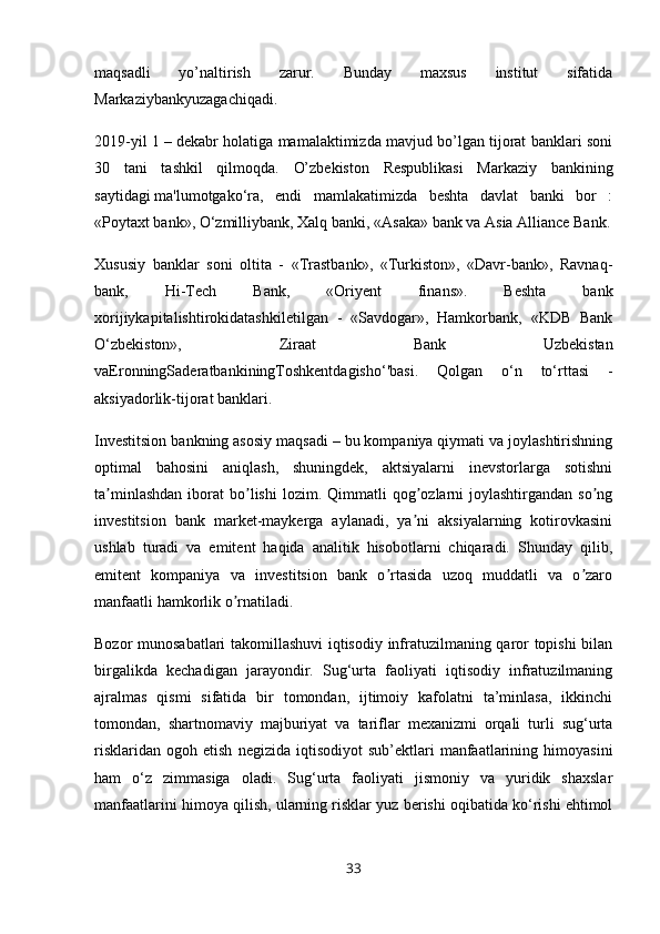 maqsadli   yo’naltirish   zarur.   Bunday   maхsus   institut   sifatida
Markaziybankyuzagachiqadi. 
2019-yil 1 – dekabr holatiga mamalaktimizda mavjud bo’lgan tijorat banklari soni
30   tani   tashkil   qilmoqda.   O’zbekiston   Respublikasi   Markaziy   bankining
saytidagi   ma'lumotgako‘ra,   endi   mamlakatimizda   beshta   davlat   banki   bor   :
«Poytaxt bank», O‘zmilliybank, Xalq banki,   «Asaka» bank   va Asia Alliance Bank.
Xususiy   banklar   soni   oltita   -   «Trastbank»,   «Turkiston»,   «Davr-bank»,   Ravnaq-
bank,   Hi-Tech   Bank,   «Oriyent   finans».   Beshta   bank
xorijiykapitalishtirokidatashkiletilgan   -   «Savdogar»,   Hamkorbank,   «KDB   Bank
O‘zbekiston»,   Ziraat   Bank   Uzbekistan
vaEronningSaderatbankiningToshkentdagisho‘'basi.   Qolgan   o‘n   to‘rttasi   -
aksiyadorlik-tijorat banklari. 
Investitsion bankning asosiy maqsadi – bu kompaniya qiymati va joylashtirishning
optimal   bahosini   aniqlash,   shuningdek,   aktsiyalarni   inevstorlarga   sotishni
ta minlashdan  iborat   bo lishi  lozim.  Qimmatli  qog ozlarni  joylashtirgandan   so ngʼ ʼ ʼ ʼ
investitsion   bank   market-maykerga   aylanadi,   ya ni   aksiyalarning   kotirovkasini	
ʼ
ushlab   turadi   va   emitent   haqida   analitik   hisobotlarni   chiqaradi.   Shunday   qilib,
emitent   kompaniya   va   investitsion   bank   o rtasida   uzoq   muddatli   va   o zaro	
ʼ ʼ
manfaatli hamkorlik o rnatiladi.	
ʼ
Bozor munosabatlari takomillashuvi  iqtisodiy infratuzilmaning qaror topishi bilan
birgalikda   kechadigan   jarayondir.   Sug‘urta   faoliyati   iqtisodiy   infratuzilmaning
ajralmas   qismi   sifatida   bir   tomondan,   ijtimoiy   kafolatni   ta’minlasa,   ikkinchi
tomondan,   shartnomaviy   majburiyat   va   tariflar   mexanizmi   orqali   turli   sug‘urta
risklaridan   ogoh   etish   negizida  iqtisodiyot   sub’ektlari   manfaatlarining  himoyasini
ham   o‘z   zimmasiga   oladi.   Sug‘urta   faoliyati   jismoniy   va   yuridik   shaxslar
manfaatlarini himoya qilish, ularning risklar yuz berishi oqibatida ko‘rishi ehtimol
33 