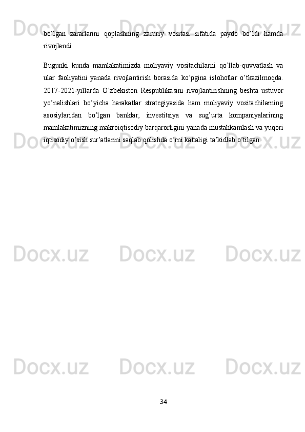 bo‘lgan   zararlarini   qoplashning   zaruriy   vositasi   sifatida   paydo   bo‘ldi   hamda
rivojlandi 
Bugunki   kunda   mamlakatimizda   moliyaviy   vositachilarni   qo’llab-quvvatlash   va
ular   faoliyatini   yanada   rivojlantirish   borasida   ko’pgina   islohotlar   o’tkazilmoqda.
2017-2021-yillarda   O’zbekiston   Respublikasini   rivojlantirishning   beshta   ustuvor
yo’nalishlari   bo’yicha   harakatlar   strategiyasida   ham   moliyaviy   vositachilarning
asosiylaridan   bo’lgan   banklar,   investitsiya   va   sug’urta   kompaniyalarining
mamlakatimizning makroiqtisodiy barqarorligini yanada mustahkamlash   va yuqori
iqtisodiy o’sish sur’atlarini saqlab qolishda o’rni kattaligi ta’kidlab o’tilgan.
34 