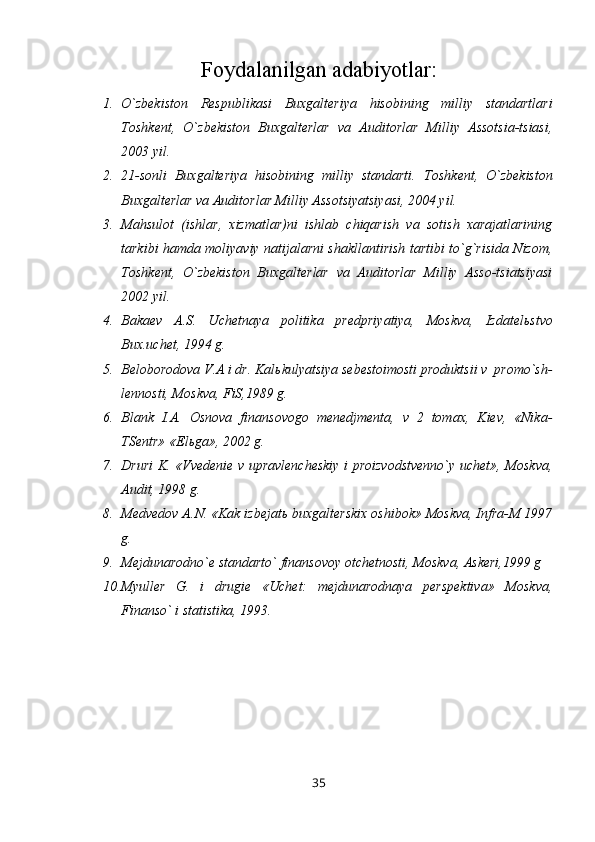 Foydalanilgan adabiyo t lar :
1. O`zbekiston   Respublikasi   Buxgalteriya   hisobining   milliy   standartlari
Т oshkent,   O`zbekiston   Buxgalterlar   va   Auditorlar   Milliy   Assotsia-tsiasi,
2003 yil.
2. 21-sonli   Buxgalteriya   hisobining   milliy   standarti.   Т oshkent,   O`zbekiston
Buxgalterlar va Auditorlar Milliy Assotsiyatsiyasi, 2004 yil.
3. Mahsulot   (ishlar,   xizmatlar)ni   ishlab   chiqarish   va   sotish   xarajatlarining
tarkibi hamda moliyaviy natijalarni shakllantirish tartibi to`g`risida Nizom,
Т oshkent,   O`zbekiston   Buxgalterlar   va   Auditorlar   Milliy   Asso-tsiatsiyasi
2002 yil.
4. Bakaev   A.S.   Uchetnaya   politika   predpriyatiya,   Moskva,   Izdatel ь stvo
Bux.uchet, 1994 g.
5. Beloborodova V.A i dr. Kal ь kulyatsiya sebestoimosti produktsii v  promo`sh-
lennosti, Moskva, FiS,1989 g.
6. Blank   I.A.   Osnova   finansovogo   menedjmenta,   v   2   tomax,   Kiev,   «Nika-
TSentr» «El ь ga», 2002 g.
7. Druri K. «Vvedenie v upravlencheskiy i proizvodstvenno`y uchet», Moskva,
Audit, 1998 g.
8. Medvedov A.N. «Kak izbejat ь  buxgalterskix oshibok» Moskva, Infra-M 1997
g.
9. Mejdunarodno`e standarto` finansovoy otchetnosti, Moskva, Askeri,1999 g
10. Myuller   G.   i   drugie   «Uchet:   mejdunarodnaya   perspektiva»   Moskva,
Finanso` i statistika, 1993.
35 