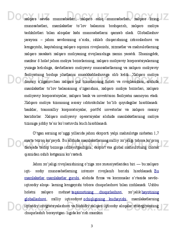 xalqaro   savdo   munosabatlari,   xalqaro   soliq   munosabatlari,   xalqaro   lizing
munosabatlari,   mamlakatlar   to’lov   balansini   boshqarish,   xalqaro   moliya
tashkilotlari   bilan   aloqalar   kabi   munosabatlarni   qamrab   oladi.   Globallashuv
jarayoni   –   jahon   savdosining   o’sishi,   ishlab   chiqarishning   ixtisoslashuvi   va
kengayishi, kapitalning xalqaro oqimini rivojlanishi, xizmatlar va mahsulotlarning
xalqaro   xarakati   xalqaro   moliyaning   rivojlanishiga   zamin   yaratdi.   Shuningdek,
mazkur 6 holat jahon moliya bozorlarining, xalqaro moliyaviy korporatsiyalarning
yuzaga   kelishiga,   davlatlararo   moliyaviy   munosabatlarning   va   xalqaro   moliyaviy
faoliyatning   boshqa   jihatlarini   murakkablashuviga   olib   keldi.   Xalqaro   moliya
doimiy   o’zgaruvchan   xalqaro   pul   tizimlarining   holati   va   rivojlanishini,   alohida
mamlakatlar   to’lov   balansining   o’zgarishini,   xalqaro   moliya   bozorlari,   xalqaro
moliyaviy korporatsiyalar, xalqaro bank va investitsion  faoliyatni  namoyon etadi.
Xalqaro   moliya   tizimining   asosiy   ishtirokchilar   bo’lib   quyidagilar   hisoblanadi:
banklar,   transmilliy   korporatsiyalar,   portfel   investorlar   va   xalqaro   rasmiy
karzdorlar.   Xalqaro   moliyaviy   operatsiyalar   alohida   mamlakatlarning   moliya
tizimiga jiddiy ta’sir ko’rsatuvchi kuch hisoblanadi.
O‘tg а n  а srning so‘nggi yill а rid а  j а h о n eksp о rti yalpi m а hsul о tg а  nisb а t а n 1,7
m а rt а  t е zr о q ko‘p а ydi. Bu  а l о hid а  m а ml а k а tl а rning milliy  х o‘j а ligi t о b о r а  ko‘pr о q
d а r а j а d а   t а shqi b о z о rg а   ishl а yotg а nligini, eksp о rt es а   gl о b а l m а hsul о tning ch о r а k
qismid а n  о shib k е tg а nini ko‘rs а t а di.
Jahon xo‘jaligi rivojlanishining o‘ziga xos xususiyatlaridan biri — bu xalqaro
iqti-   sodiy   munosabatlarning   intensiv   rivojlanib   borishi   hisoblanadi.   Bu
mamlakatlar ,   mamlakatlar   guruhi ,   alohida   firma   va   korxonalar   o‘rtasida   savdo-
iqtisodiy   aloqa-   larning   kengayishi   tobora   chuqurlashuvi   bilan   izohlanadi.   Ushbu
holatni   xalqa ro   mehnat   taqsimotining   chuqurlashuvi ,   xo‘jalik   hayotining
globallashuvi ,   milliy   iqtisodiyot   ochiqligining   kuchayishi ,   mamlakatlarning
iqtisodiy integratsiyalashuvi va hududiy xalqaro iqtisodiy aloqalar strategiyasining
chuqurlashib borayotgan- ligida ko‘rish mumkin
3 