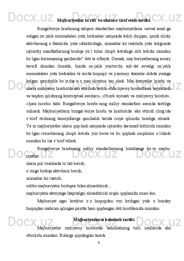 Majburiyatlar ta`rifi  va ularni e`tirof etish tartibi.
Buxgalteriya hisobining xalqaro standartlari majburiyatlarni «avval amal-ga
oshgan xo`jalik muomalalari yoki hodisalari natijasida kelib chiqqan, qondi-rilishi
aktivlarning   o`tkazilishi   yoki   ishlatilishiga,   xizmatlar   ko`rsatilishi   yoki   kelgusida
iqtisodiy   manfaatlarning   boshqa   yo`l   bilan   chiqib   ketishiga   olib   kelishi   mumkin
bo`lgan korxonaning qarzlaridir” deb ta`riflaydi. Demak, maj-buriyatlarning asosiy
tavsifi   shundan   iboratki,   bunda   xo`jalik   yurituvchi   sub`ekt   avvalgi   xo`jalik
muomalalari yoki hodisalari  ta`sirida huquqiy va jismoniy shaxslar oldida yuzaga
kelgan   qarzdorlik   bo`yicha   o`z   mas`uliyatini   tan   oladi.   Maj-buriyatlar   hisobi   va
ularni moliyaviy hisobotda aks ettirilish tartibi «Mo-liyaviy hisobotlarni tayyorlash
va taqdim qilishning kontseptual asoslari», «Hisob siyosati va moliyaviy hisobot»,
«Ijara   hisobi»   kabi   Buxgalteriya   hisobi-ning   milliy   standartlari   asosida   tartibga
solinadi.  Majburiyatlarni   buxgal-teriya  hisobi   va  hisobotida    aks   ettirish   chog`ida
e`tirof   etishning   tamoyillariga   qanchalik   tarzda   rioya   qilinishi   hisobga   olinadi.
Ya`ni majburiyatlar ularni qop-lash natijasida iqtisodiy daromad keltirishi mumkin
bo`lgan   resurslarning   chiqib   ketishi   yuz   bersa   va   bu   qoplash   miqdorini   o`lchash
mumkin bo`lsa e`tirof etiladi.
Buxgalteriya   hisobining   milliy   standartlarining   holatlariga   ko`ra   majbu-
riyatlar:
ularni pul vositasida to`lab berish;
o`rniga boshqa aktivlarni berish;
xizmatlar ko`rsatish;
ushbu majburiyatni boshqasi bilan almashtirish ;
majburiyatni aktsiyaga (kapitalga) almashtirish orqali qoplanishi mum-kin.
Majburiyat   agar   kreditor   o`z   huquqidan   voz   kechgan   yoki   u   bunday
huquqdan mahrum qilingan paytda ham qoplangan deb hisoblanishi mumkin.
Majburiyatlarni baholash tartibi
Majburiyatlar   moliyaviy   hisobotda   baholashning   turli   usullarida   aks
ettirilishi mumkin. Bularga quyidagilar kiradi:
5 