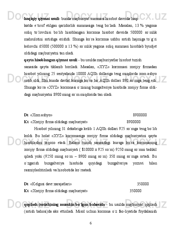 haqiqiy qiymat usuli-  bunda majburiyat summasi hisobot davrida haqi-
katda   e`tirof   etilgan   qarzdorlik   summasiga   teng   bo`ladi.   Masalan,   13   %   yagona
soliq   to`lovchisi   bo`lib   hisoblangan   korxona   hisobot   davrida   500000   so`mlik
mahsulotini   sotishga   erishdi.   Shunga   ko`ra   korxona   ushbu   sotish   hajmiga   to`g`ri
keluvchi 65000 (500000 x 13 %) so`mlik yagona soliq summasi  hisoblab byudjet
oldidagi majburiyatni tan oladi.
qayta hisoblangan qiymat usuli -  bu usulda majburiyatlar hisobot tuzish
sanasida   qayta   tiklanib   boriladi.   Masalan,   «XYZ»   korxonasi   xorijiy   firmadan
hisobot  yilining 25 sentyabrida 10000 AQSh dollariga teng miqdorda  xom  ashyo
sotib oldi. Shu kunda davlat kursiga ko`ra bir AQSh dollari 890 so`mga teng edi.
Shunga ko`ra «XYZ» korxonasi o`zining buxgalteriya hisobida xorijiy firma oldi-
dagi majburiyatni 8900 ming so`m miqdorida tan oladi.
Dt   « Х om ashyo»                                                        8900000
Kt   « Х orijiy firma oldidagi majburiyat»                                       8900000
Hisobot yilining 31 dekabriga kelib 1 AQSh dollari 925 so`mga teng bo`lib
koldi.   Bu   holat   «XYZ»   korxonasiga   xorijiy   firma   oldidagi   majburiyatini   qayta
hisoblashni   taqozo   etadi.   Balans   tuzish   sanasidagi   kursga   ko`ra   korxonaning
xorijiy firma oldidagi majburiyati ( $10000 x 925 so`m) 9250 ming so`mni tashkil
qiladi   yoki   (9250   ming   so`m   –   8900   ming   so`m)   350   ming   so`mga   ortadi.   Bu
o`zgarish   buxgalteriya   hisobida   quyidagi   buxgalteriya   yozuvi   bilan
rasmiylashtiriladi va hisobotida ko`rsatadi.
Dt   «Kelgusi davr xarajatlari»                   350000
Kt   « Х orijiy firma oldidagi majburiyat»                                          350000
qoplash (sotish)ning mumkin bo`lgan bahosida -   bu usulda majburiyat qoplash
(sotish   bahosi)da   aks   ettiriladi.   Misol   uchun   korxona   o`z   fao-liyatida   foydalanish
6 