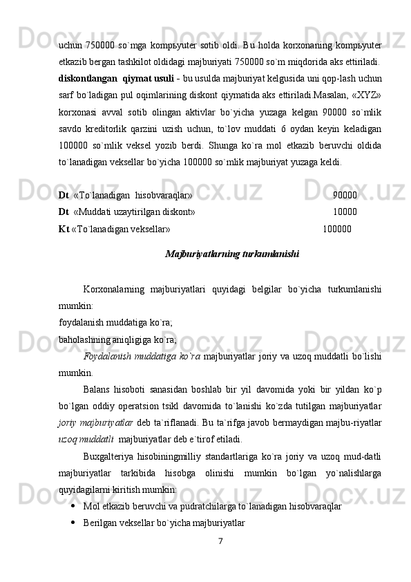 uchun  750000   so`mga   komp ь yuter   sotib   oldi.  Bu   holda   korxonaning   komp ь yuter
etkazib bergan tashkilot oldidagi majburiyati 750000 so`m miqdorida aks ettiriladi.
diskontlangan  qiymat usuli -  bu usulda majburiyat kelgusida uni qop-lash uchun
sarf bo`ladigan pul oqimlarining diskont qiymatida aks ettiriladi.Masalan, «XYZ»
korxonasi   avval   sotib   olingan   aktivlar   bo`yicha   yuzaga   kelgan   90000   so`mlik
savdo   kreditorlik   qarzini   uzish   uchun,   to`lov   muddati   6   oydan   keyin   keladigan
100000   so`mlik   veksel   yozib   berdi.   Shunga   ko`ra   mol   etkazib   beruvchi   oldida
to`lanadigan veksellar bo`yicha 100000 so`mlik majburiyat yuzaga keldi.
Dt   « Т o`lanadigan  hisobvaraqlar»                                   90000
Dt   «Muddati uzaytirilgan diskont»                 10000
Kt  « Т o`lanadigan veksellar»                                                               100000
Majburiyatlarning turkumlanishi
Korxonalarning   majburiyatlari   quyidagi   belgilar   bo`yicha   turkumlanishi
mumkin:
foydalanish muddatiga ko`ra;
baholashning aniqligiga ko`ra;
Foydalanish muddatiga ko`ra   majburiyatlar joriy va uzoq muddatli bo`lishi
mumkin.
Balans   hisoboti   sanasidan   boshlab   bir   yil   davomida   yoki   bir   yildan   ko`p
bo`lgan   oddiy   operatsion   tsikl   davomida   to`lanishi   ko`zda   tutilgan   majburiyatlar
joriy majburiyatlar   deb ta`riflanadi. Bu ta`rifga javob bermaydigan majbu-riyatlar
uzoq muddatli   majburiyatlar deb e`tirof etiladi.
Buxgalteriya   hisobiningmilliy   standartlariga   ko`ra   joriy   va   uzoq   mud-datli
majburiyatlar   tarkibida   hisobga   olinishi   mumkin   bo`lgan   yo`nalishlarga
quyidagilarni kiritish mumkin:
 Mol etkazib beruvchi va pudratchilarga to`lanadigan hisobvaraqlar
 Berilgan veksellar bo`yicha majburiyatlar
7 