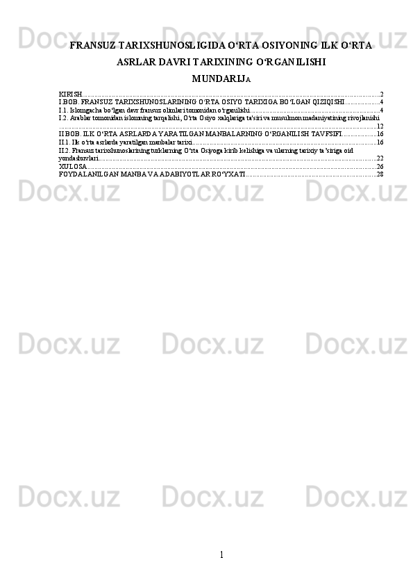 FRANSUZ TARIXSHUNOSLIGIDA O RTA OSIYONING ILK O RTAʻ ʻ
ASRLAR DAVRI TARIXINING O RGANILISHI	
ʻ
MUNDARIJ A
KIRISH ........................................................................................................................................................................... 2
I.BOB. FRANSUZ TARIXSHUNOSLARINING O RTA OSIYO TARIXIGA BO‘LGAN QIZIQISHI	
ʻ .................... 4
I.1. Islomgacha bo‘lgan davr fransuz olimlari tomonidan o‘rganilishi ........................................................................... 4
I.2. Arablar tomonidan islomning tarqalishi, O‘rta Osiyo xalqlariga ta'siri va musulmon madaniyatining rivojlanishi
....................................................................................................................................................................................... 12
II BOB. ILK O‘RTA ASRLARDA YARATILGAN MANBALARNING O‘RGANILISH TAVFSIFI .................... 16
II.1. Ilk o‘rta asrlarda yaratilgan manbalar tarixi .......................................................................................................... 16
II.2. Fransuz tarixshunoslarining turklarning O‘rta Osiyoga kirib kelishiga va ularning tarixiy ta’siriga oid 
yondashuvlari ................................................................................................................................................................ 22
XULOSA ...................................................................................................................................................................... 26
FOYDALANILGAN MANBA VA ADABIYOTLAR RO‘YXATI ........................................................................... 28
1 