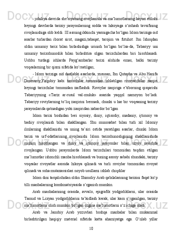 - johiliya davrida she’riyatning rivojlanishi va ma’lumotlarning bayon etilishi
keyingi   davrlarda   tarixiy   jarayonlarning   sodda   va   hikoyaga   o‘xshash   tavsifining
rivojlanishiga olib keldi. III asrning ikkinchi yarmigacha bo‘lgan Islom tarixiga oid
asarlar   turlardan   iborat   sirot,   magazi,tabaqat,   tarojim   va   futuhot.   Ibn   Ishoqdan
oldin   umumiy   tarix   bilan   birlashishga   urinish   bo‘lgan   bo‘lsa-da,   Tabariyy   uni
umumiy   tarixshunoslik   bilan   birlashtira   olgan   tarixchilardan   biri   hisoblanadi.
Ushbu   turdagi   ishlarda   Payg‘ambarlar   tarixi   alohida   emas,   balki   tarixiy
voqealarning bir qismi sifatida ko‘rsatilgan;
- Islom tarixiga oid dastlabki asarlarda, xususan, Ibn Qutayba va Abu Hanifa
Dinovariy,Yaqubiy   kabi   tarixchilar   tomonidan   ishlatilgan   rivoyatchilar   zanjiri
keyingi   tarixchilar   tomonidan   zaiflashdi.   Roviylar   zanjiriga   e’tiborning   qisqarishi
Tabariyyning   «Tarix   ar-rusul   val-muluk»   asarida   yaqqol   namoyon   bo‘ladi.
Tabariyy roviylarning to‘liq zanjirini  bermadi, chunki u har bir  voqeaning tarixiy
jarayonlarida qatnashgan yoki zanjiridan xabardor bo‘lgan
Islom   tarixi   boshidan   beri   siyosiy,   diniy,   iqtisodiy,   madaniy,   ijtimoiy   va
badiiy   rivojlanish   bilan   shakllangan.   Shu   munosabat   bilan   turli   xil   Islomiy
ilmlarning   shakllanishi   va   uning   ta’siri   ostida   yaratilgan   asarlar,   chunki   Islom
tarixi   va   urf-odatlarining   rivojlanishi   Islom   tarixshunosligining   shakllanishida
muhim   hisoblangan   va   diniy   va   ijtimoiy   jarayonlar   bilan   uzviy   ravishda
rivojlangan.   Ushbu   jarayonlarda   Islom   tarixchilari   tomonidan   taqdim   etilgan
ma’lumotlar ishonchli manba hisoblanadi va buning asosiy sababi shundaki, tarixiy
voqealar   rivoyatlar   asosida   hikoya   qilinadi   va   turli   roviylar   tomonidan   rivoyat
qilinadi va soha mutaxassislari noyob usullarni ishlab chiqdilar 
Islom dini tarqalishidan oldin Shimoliy Arab qabilalarining tarixini faqat ko‘p
tilli manbalarning kombinatsiyasida o‘rganish mumkin.
Arab   manbalarining   orasida,   avvalo,   epigrafik   yodgorliklarni,   ular   orasida
Tamud   va   Lixyan   yodgorliklarini   ta’kidlash   kerak,   ular   kam   o‘rganilgan,   tarixiy
ma’lumotlarni olish mumkin bo‘lgan ozgina ma’lumotlarni o‘z ichiga oladi. 
Arab   va   Janubiy   Arab   yozuvlari   boshqa   manbalar   bilan   mukammal
birlashtirilgan   haqiqiy   material   sifatida   katta   ahamiyatga   ega.   O‘nlab   yillar
10