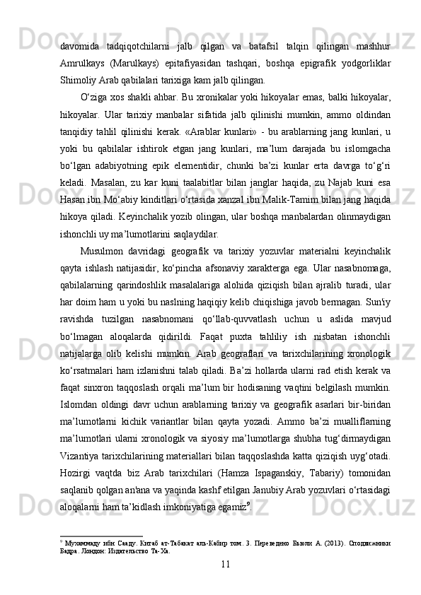 davomida   tadqiqotchilarni   jalb   qilgan   va   batafsil   talqin   qilingan   mashhur
Amrulkays   (Marulkays)   epitafiyasidan   tashqari,   boshqa   epigrafik   yodgorliklar
Shimoliy Arab qabilalari tarixiga kam jalb qilingan. 
O‘ziga xos shakli ahbar. Bu xronikalar yoki hikoyalar emas, balki hikoyalar,
hikoyalar.   Ular   tarixiy   manbalar   sifatida   jalb   qilinishi   mumkin,   ammo   oldindan
tanqidiy   tahlil   qilinishi   kerak.   «Arablar   kunlari»   -   bu   arablarning   jang   kunlari,   u
yoki   bu   qabilalar   ishtirok   etgan   jang   kunlari,   ma’lum   darajada   bu   islomgacha
bo‘lgan   adabiyotning   epik   elementidir,   chunki   ba’zi   kunlar   erta   davrga   to‘g‘ri
keladi.   Masalan,   zu   kar   kuni   taalabitlar   bilan   janglar   haqida,   zu   Najab   kuni   esa
Hasan ibn Mo‘abiy kinditlari o‘rtasida xanzal ibn Malik-Tamim bilan jang haqida
hikoya qiladi. Keyinchalik yozib olingan, ular boshqa manbalardan olinmaydigan
ishonchli uy ma’lumotlarini saqlaydilar.
Musulmon   davridagi   geografik   va   tarixiy   yozuvlar   materialni   keyinchalik
qayta   ishlash   natijasidir,   ko‘pincha   afsonaviy   xarakterga   ega.   Ular   nasabnomaga,
qabilalarning   qarindoshlik   masalalariga   alohida   qiziqish   bilan   ajralib   turadi,   ular
har doim ham u yoki bu naslning haqiqiy kelib chiqishiga javob bermagan. Sun'iy
ravishda   tuzilgan   nasabnomani   qo‘llab-quvvatlash   uchun   u   aslida   mavjud
bo‘lmagan   aloqalarda   qidirildi.   Faqat   puxta   tahliliy   ish   nisbatan   ishonchli
natijalarga   olib   kelishi   mumkin.   Arab   geograflari   va   tarixchilarining   xronologik
ko‘rsatmalari   ham  izlanishni  talab  qiladi. Ba’zi  hollarda ularni  rad  etish  kerak  va
faqat   sinxron   taqqoslash   orqali   ma’lum   bir   hodisaning   vaqtini   belgilash   mumkin.
Islomdan   oldingi   davr   uchun   arablarning   tarixiy   va   geografik   asarlari   bir-biridan
ma’lumotlarni   kichik   variantlar   bilan   qayta   yozadi.   Ammo   ba’zi   mualliflarning
ma’lumotlari ularni xronologik va siyosiy ma’lumotlarga shubha tug‘dirmaydigan
Vizantiya tarixchilarining materiallari bilan taqqoslashda katta qiziqish uyg‘otadi.
Hozirgi   vaqtda   biz   Arab   tarixchilari   (Hamza   Ispaganskiy,   Tabariy)   tomonidan
saqlanib qolgan an'ana va yaqinda kashf etilgan Janubiy Arab yozuvlari o‘rtasidagi
aloqalarni ham ta’kidlash imkoniyatiga egamiz 9
.
9
  Мухаммаду   ибн   Сааду .   Китаб   ат - Табакат   аль - Кабир   том .   3.   Переведено   Бьюли   А.   (2013).   Сподвижники
Бадра . Лондон: Издательство Та-Ха.
11