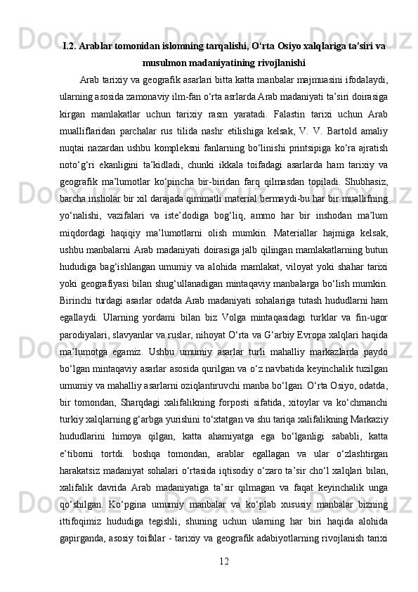 I.2. Arablar tomonidan islomning tarqalishi, O‘rta Osiyo xalqlariga ta'siri va
musulmon madaniyatining rivojlanishi
Arab tarixiy va geografik asarlari bitta katta manbalar majmuasini ifodalaydi,
ularning asosida zamonaviy ilm-fan o‘rta asrlarda Arab madaniyati ta’siri doirasiga
kirgan   mamlakatlar   uchun   tarixiy   rasm   yaratadi.   Falastin   tarixi   uchun   Arab
mualliflaridan   parchalar   rus   tilida   nashr   etilishiga   kelsak,   V.   V.   Bartold   amaliy
nuqtai   nazardan   ushbu   kompleksni   fanlarning   bo‘linishi   printsipiga   ko‘ra   ajratish
noto‘g‘ri   ekanligini   ta’kidladi,   chunki   ikkala   toifadagi   asarlarda   ham   tarixiy   va
geografik   ma’lumotlar   ko‘pincha   bir-biridan   farq   qilmasdan   topiladi.   Shubhasiz,
barcha insholar bir xil darajada qimmatli material bermaydi-bu har bir muallifning
yo‘nalishi,   vazifalari   va   iste’dodiga   bog‘liq,   ammo   har   bir   inshodan   ma’lum
miqdordagi   haqiqiy   ma’lumotlarni   olish   mumkin.   Materiallar   hajmiga   kelsak,
ushbu manbalarni Arab madaniyati doirasiga jalb qilingan mamlakatlarning butun
hududiga   bag‘ishlangan   umumiy   va   alohida   mamlakat,   viloyat   yoki   shahar   tarixi
yoki geografiyasi bilan shug‘ullanadigan mintaqaviy manbalarga bo‘lish mumkin.
Birinchi turdagi asarlar odatda Arab madaniyati sohalariga tutash hududlarni ham
egallaydi.   Ularning   yordami   bilan   biz   Volga   mintaqasidagi   turklar   va   fin-ugor
parodiyalari, slavyanlar va ruslar, nihoyat O‘rta va G‘arbiy Evropa xalqlari haqida
ma’lumotga   egamiz.   Ushbu   umumiy   asarlar   turli   mahalliy   markazlarda   paydo
bo‘lgan mintaqaviy asarlar asosida qurilgan va o‘z navbatida keyinchalik tuzilgan
umumiy va mahalliy asarlarni oziqlantiruvchi manba bo‘lgan. O‘rta Osiyo, odatda,
bir   tomondan,   Sharqdagi   xalifalikning   forposti   sifatida,   xitoylar   va   ko‘chmanchi
turkiy xalqlarning g‘arbga yurishini to‘xtatgan va shu tariqa xalifalikning Markaziy
hududlarini   himoya   qilgan,   katta   ahamiyatga   ega   bo‘lganligi   sababli,   katta
e’tiborni   tortdi.   boshqa   tomondan,   arablar   egallagan   va   ular   o‘zlashtirgan
harakatsiz madaniyat sohalari o‘rtasida iqtisodiy o‘zaro ta’sir cho‘l xalqlari bilan,
xalifalik   davrida   Arab   madaniyatiga   ta’sir   qilmagan   va   faqat   keyinchalik   unga
qo‘shilgan.   Ko‘pgina   umumiy   manbalar   va   ko‘plab   xususiy   manbalar   bizning
ittifoqimiz   hududiga   tegishli,   shuning   uchun   ularning   har   biri   haqida   alohida
gapirganda, asosiy toifalar - tarixiy va geografik adabiyotlarning rivojlanish tarixi
12