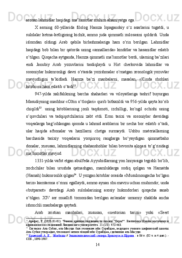 asosan lahmidlar haqidagi ma’lumotlar muhim ahamiyatga ega.
X   asrning   60-yillarida   filolog   Hamza   Ispaganskiy   o‘z   asarlarini   tugatdi,   u
sulolalar ketma-ketligining kichik, ammo juda qimmatli xulosasini  qoldirdi. Unda
islomdan   oldingi   Arab   qabila   birlashmalariga   ham   o‘rin   berilgan.   Lahmidlar
haqidagi   bob  bilan  bir  qatorda  uning  «annallarida»  kinditlar   va  hasanidlar  eslatib
o‘tilgan. Qisqacha aytganda, Hamza qimmatli ma’lumotlar berdi, ularning ba’zilari
endi   Janubiy   Arab   yozuvlarini   tasdiqlaydi   u   Hirt   cherkovida   lahmidlar   va
sosoniylar hukmronligi davri o‘rtasida yozishmalar o‘rnatgan xronologik yozuvlar
mavjudligini   ta’kidladi.   Hamza   ba’zi   manbalarni,   masalan,   «Kinda   shohlari
kitobi»ni ham eslatib o‘tadi 12
.
947-yilda   xalifalikning   barcha   shaharlari   va   viloyatlariga   tashrif   buyurgan
Masudiyning mashhur «Oltin o‘tloqlari» qurib bitkazildi va 956-yilda qayta ko‘rib
chiqildi 13
.   uning   kitoblarining   jonli   taqdimoti,   izchilligi,   ko‘ngil   ochishi   uning
o‘quvchilari   va   tadqiqotchilarini   zabt   etdi.   Eron   tarixi   va   sosoniylar   davridagi
voqealarga bag‘ishlangan qismda u lahmid arablarini  bir necha bor eslatib o‘tadi,
ular   haqida   afsonalar   va   hazillarni   chetga   surmaydi.   Ushbu   materiallarning
barchasida   tarixiy   voqealarni   yorqinroq   ranglarga   bo‘yaydigan   qimmatbaho
donalar, xususan, lahmidlarning shahanshohlar bilan bevosita aloqasi to‘g‘risidagi
ma’lumotlar mavjud.
1331-yilda vafot etgan abulfeda Ayyubidlarning yon liniyasiga tegishli bo‘lib,
xochchilar   bilan   urushda   qatnashgan,   mamluklarga   sodiq   qolgan   va   Hamatda
(Hamah) hukmronlik qilgan 14
. U yozgan kitoblar orasida «Musulmongacha bo‘lgan
tarix» kamtarona o‘rinni egallaydi, ammo aynan shu mavzu uchun muhimdir; unda
«butparast»   davrdagi   Arab   sulolalarining   asosiy   hukmdorlari   qisqacha   sanab
o‘tilgan.   XIV   asr   muallifi   tomonidan   berilgan   an'analar   umumiy   shaklda   ancha
ishonchli manbalarga qaytadi.
Arab   xristian   manbalari,   xususan,   «nestorian   tarixi»   yoki   «Seert
12
  Арафат, У. (1958-01-01). "Ранние критики подлинности поэзии "Сиры"".   Бюллетень Школы восточных и
африканских исследований Лондонского университета .  21  (1/3): 453-463.  
13
  Согласно   Аль-Субки ,   аль-Масуди   был   учеником   ибн   Сурайджа,   ведущего   ученого   шафиитской   школы.
Аль-Субки утверждал, что нашел записи лекций ибн Сурайджа, сделанные аль-Масуди.
14
  Крымский А. Е. ,.   Эйюбиды   //   Энциклопедический словарь Брокгауза и Ефрона   : в 86 т. (82 т. и 4 доп.). -
СПб., 1890-1907.
14 