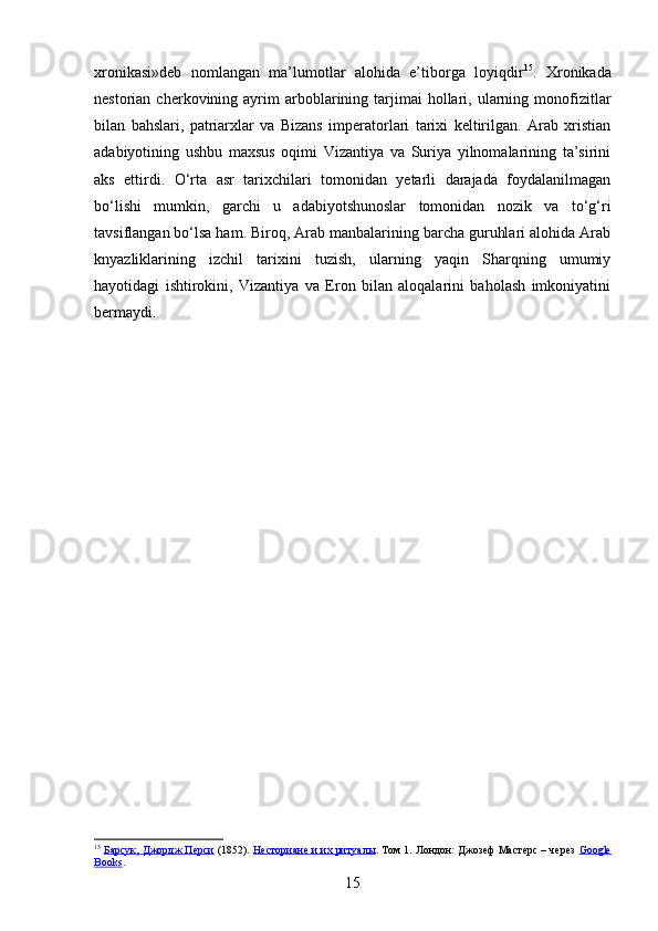 xronikasi»deb   nomlangan   ma’lumotlar   alohida   e’tiborga   loyiqdir 15
.   Xronikada
nestorian  cherkovining  ayrim  arboblarining  tarjimai  hollari,  ularning  monofizitlar
bilan   bahslari,   patriarxlar   va   Bizans   imperatorlari   tarixi   keltirilgan.   Arab   xristian
adabiyotining   ushbu   maxsus   oqimi   Vizantiya   va   Suriya   yilnomalarining   ta’sirini
aks   ettirdi.   O‘rta   asr   tarixchilari   tomonidan   yetarli   darajada   foydalanilmagan
bo‘lishi   mumkin,   garchi   u   adabiyotshunoslar   tomonidan   nozik   va   to‘g‘ri
tavsiflangan bo‘lsa ham. Biroq, Arab manbalarining barcha guruhlari alohida Arab
knyazliklarining   izchil   tarixini   tuzish,   ularning   yaqin   Sharqning   umumiy
hayotidagi   ishtirokini,   Vizantiya   va   Eron   bilan   aloqalarini   baholash   imkoniyatini
bermaydi.
15
  Барсук, Джордж Перси  (1852).  Несториане и их ритуалы . Том 1. Лондон: Джозеф Мастерс – через   Google
Books .
15 